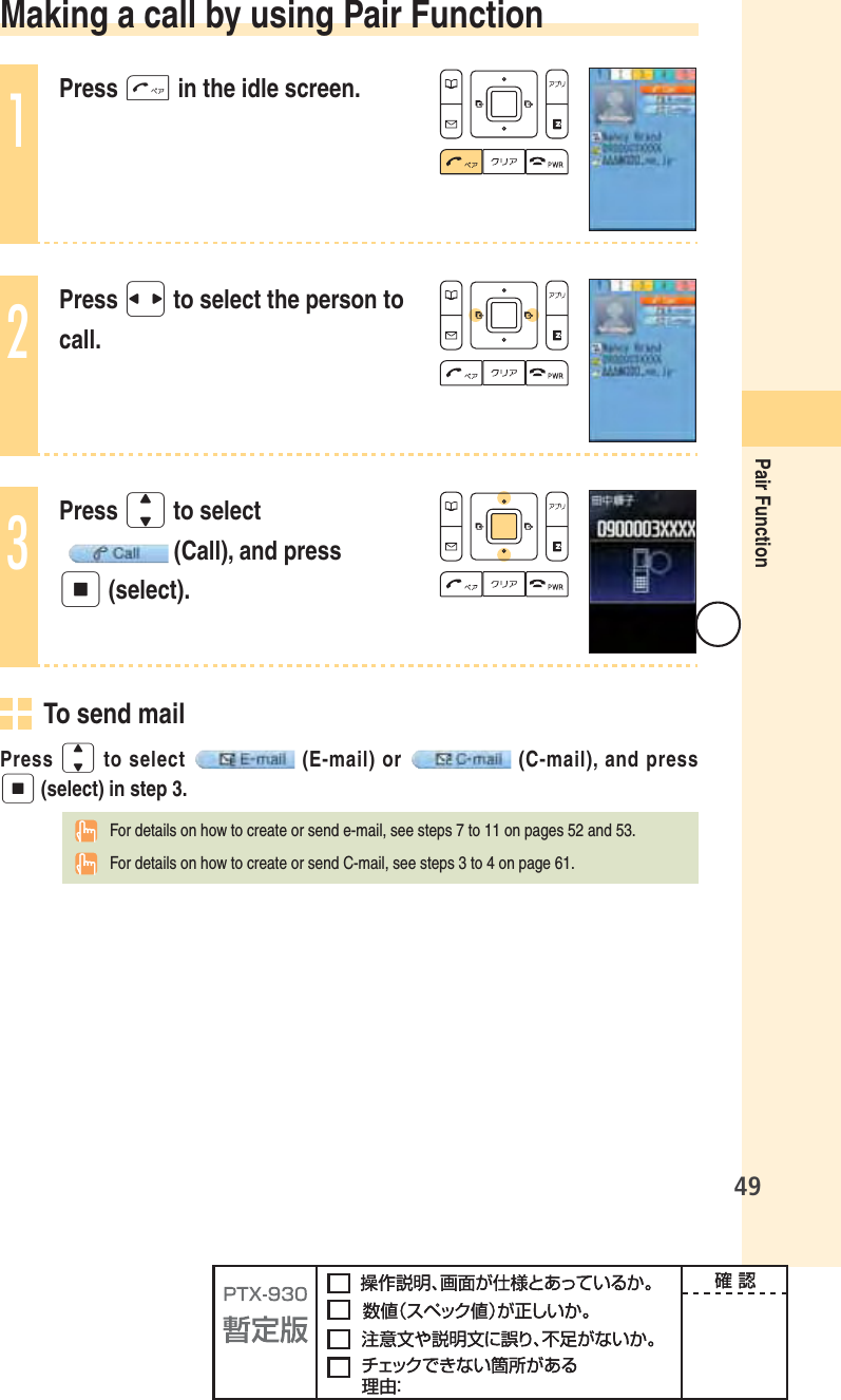 49Pair Function Making a call by using Pair Function1Press T in the idle screen.2Press s to select the person to call.3Press j to select  (Call), and press p (select).  To send mailPress j to select  (E-mail) or  (C-mail), and press p (select) in step 3.  For details on how to create or send e-mail, see steps 7 to 11 on pages 52 and 53.  For details on how to create or send C-mail, see steps 3 to 4 on page 61.