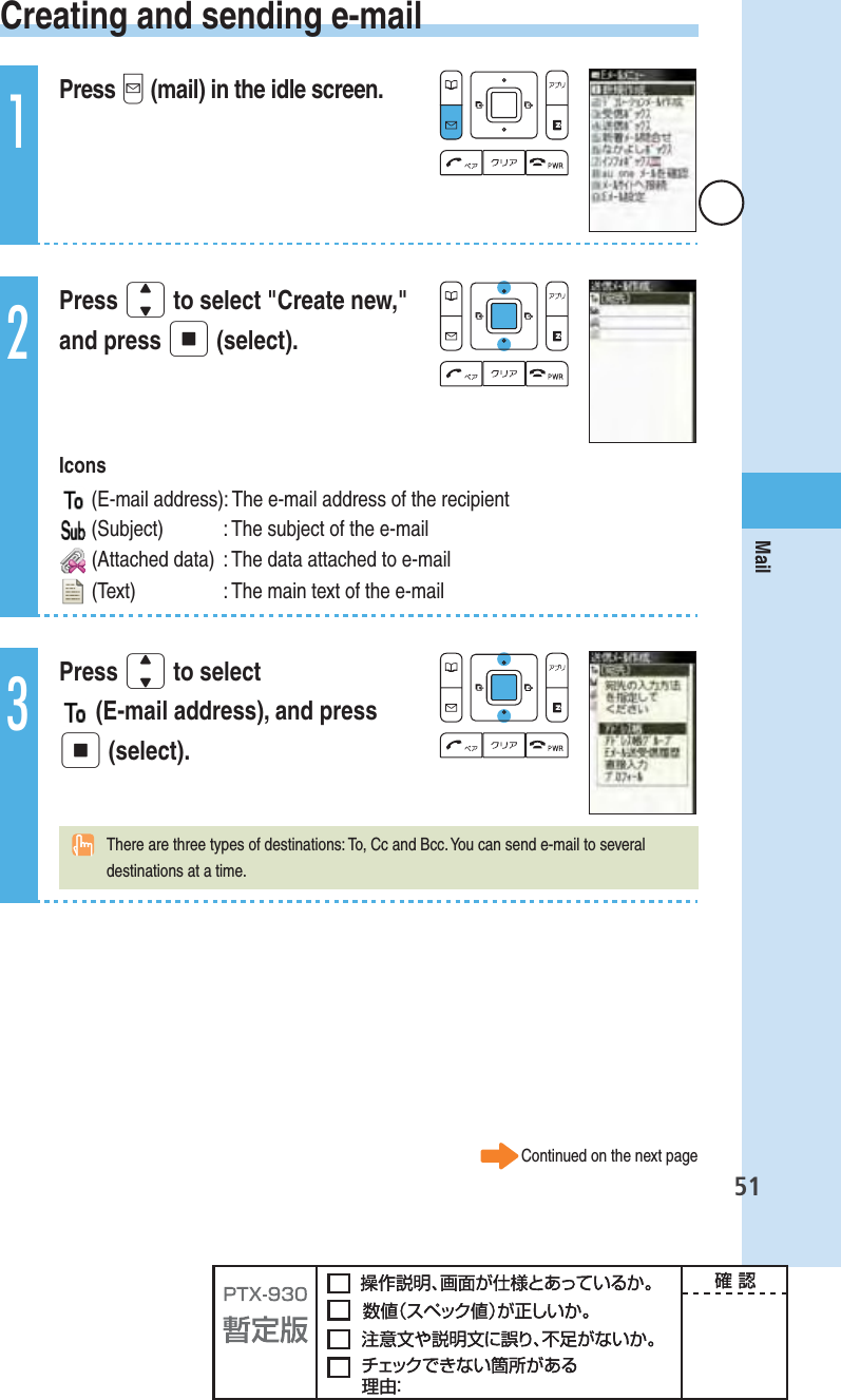 51Mail Creating and sending e-mail1Press q (mail) in the idle screen.2Press j to select &quot;Create new,&quot; and press p (select). Icons  (E-mail address): The e-mail address of the recipient (Subject)  : The subject of the e-mail (Attached data)  : The data attached to e-mail (Text)  : The main text of the e-mail3Press j to select  (E-mail address), and press p (select).  There are three types of destinations: To, Cc and Bcc. You can send e-mail to several destinations at a time.Continued on the next page