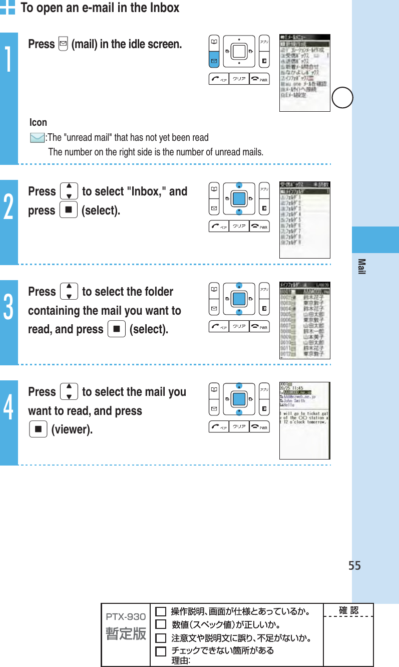 55Mail   To open an e-mail in the Inbox1Press q (mail) in the idle screen. Icon: The &quot;unread mail&quot; that has not yet been read  The number on the right side is the number of unread mails.2Press j to select &quot;Inbox,&quot; and press p (select).3Press j to select the folder containing the mail you want to read, and press p (select).4Press j to select the mail you want to read, and press p (viewer).