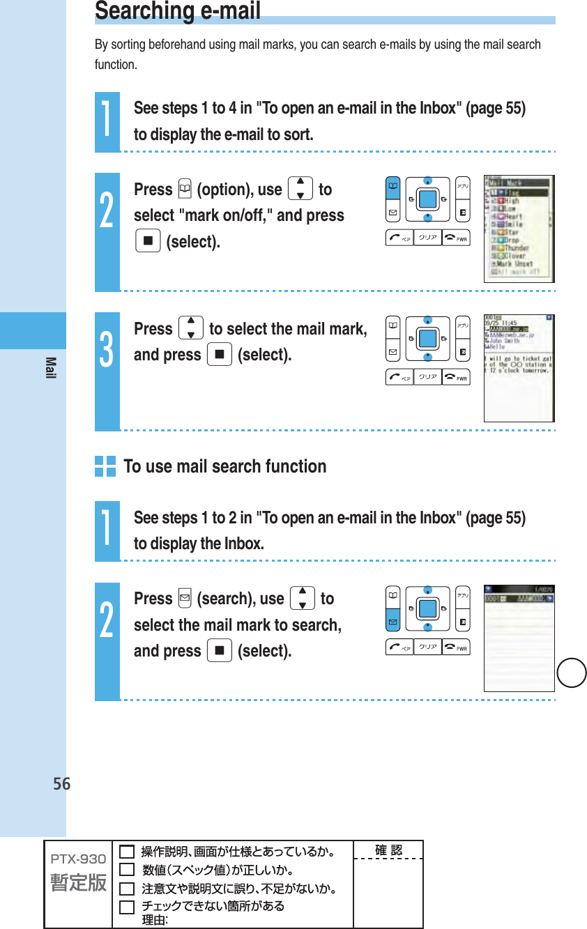 56Mail Searching  e-mailBy sorting beforehand using mail marks, you can search e-mails by using the mail search function.1See steps 1 to 4 in &quot;To open an e-mail in the Inbox&quot; (page 55) to display the e-mail to sort.2Press B (option), use j to select &quot;mark on/off,&quot; and press p (select).3Press j to select the mail mark, and press p (select).  To use mail search function1See steps 1 to 2 in &quot;To open an e-mail in the Inbox&quot; (page 55) to display the Inbox.2Press q (search), use j to select the mail mark to search, and press p (select).