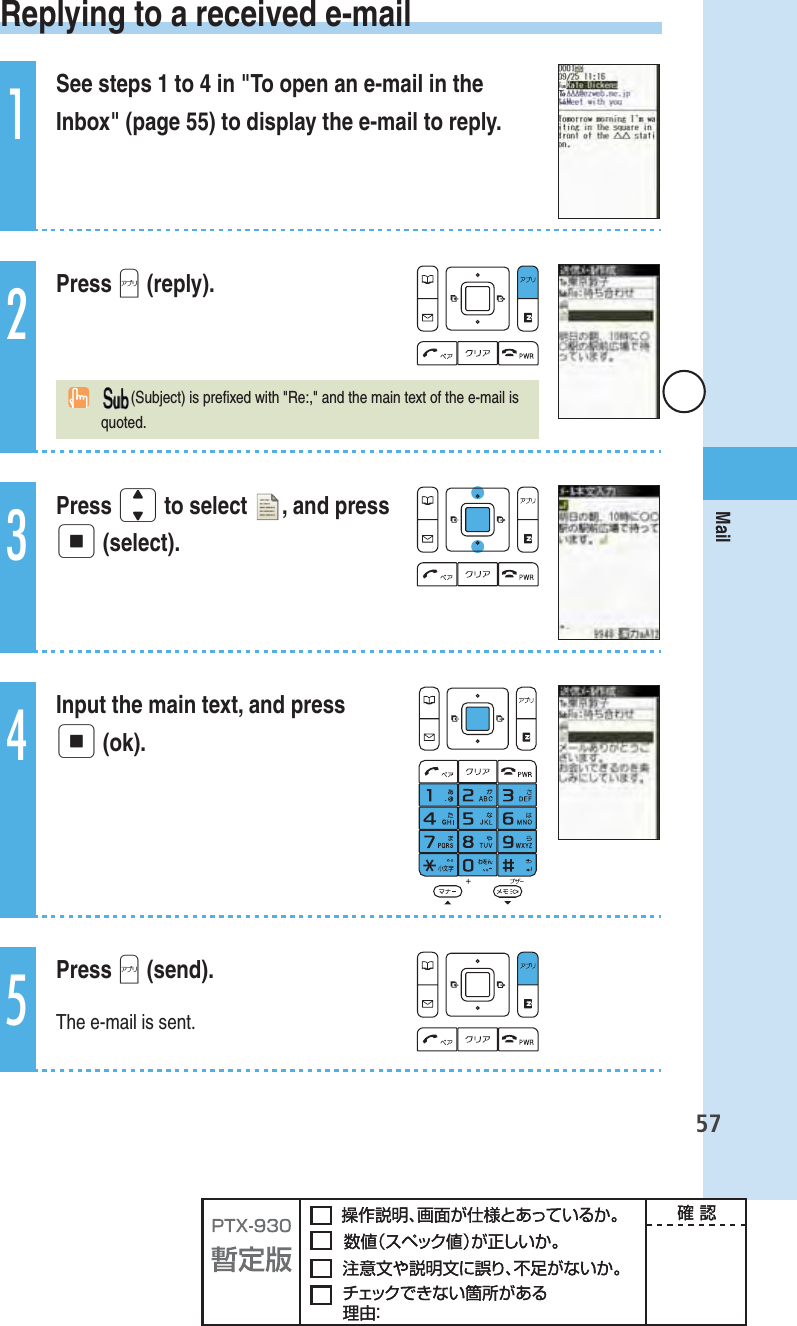 57Mail Replying to a received e-mail1See steps 1 to 4 in &quot;To open an e-mail in the Inbox&quot; (page 55) to display the e-mail to reply.2Press A (reply).(Subject) is preﬁ xed with &quot;Re:,&quot; and the main text of the e-mail is quoted.3Press j to select  , and press p (select).4Input the main text, and press p (ok).5Press A (send).The e-mail is sent.