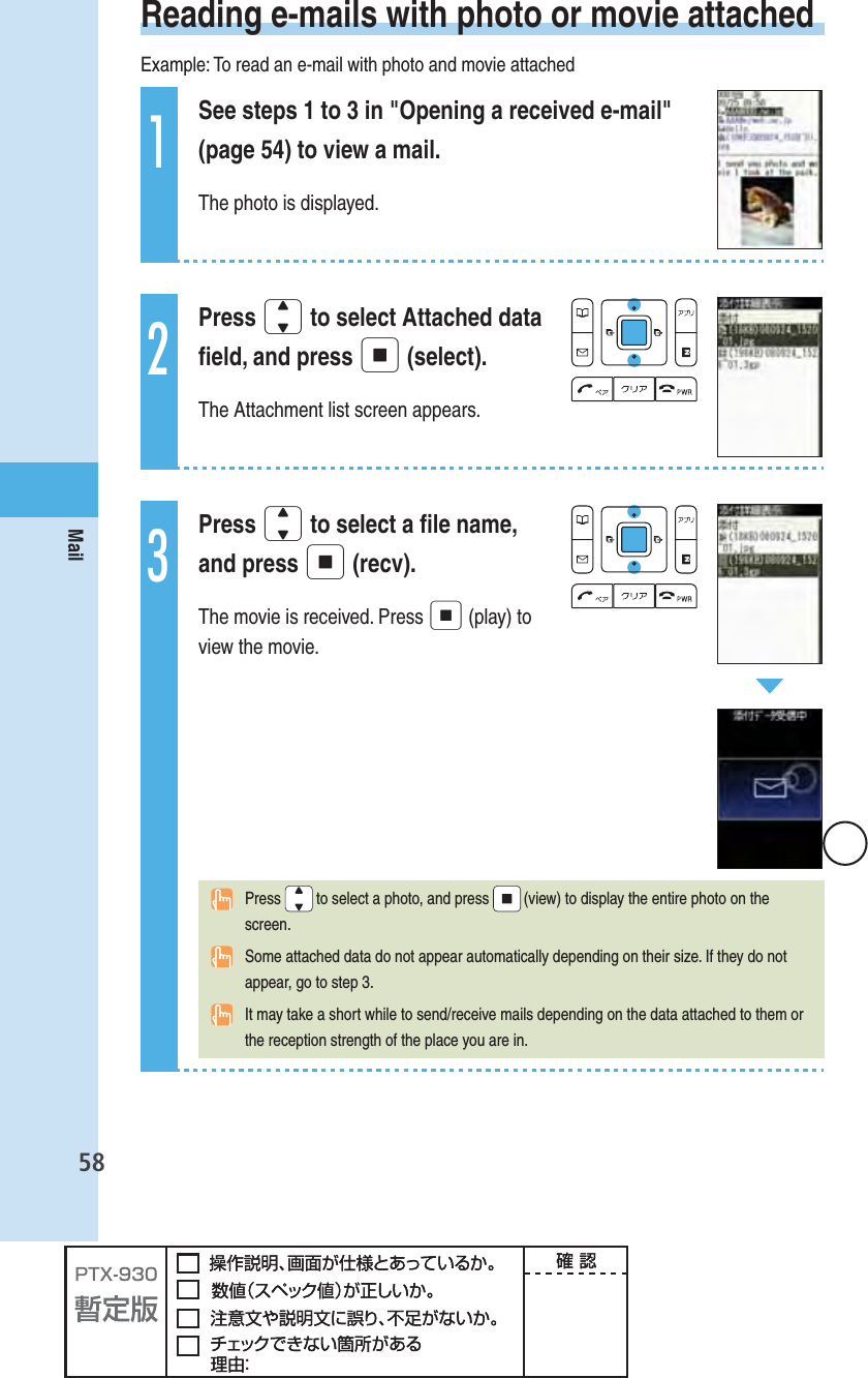 58Mail Reading e-mails with photo or movie attachedExample: To read an e-mail with photo and movie attached1See steps 1 to 3 in &quot;Opening a received e-mail&quot; (page 54) to view a mail.The photo is displayed.2Press j to select Attached data ﬁ eld, and press p (select).The Attachment list screen appears.3Press j to select a ﬁ le name, and press p (recv).The movie is received. Press p (play) to view the movie. Press   to select a photo, and press   (view) to display the entire photo on the screen.  Some attached data do not appear automatically depending on their size. If they do not appear, go to step 3.  It may take a short while to send/receive mails depending on the data attached to them or the reception strength of the place you are in.