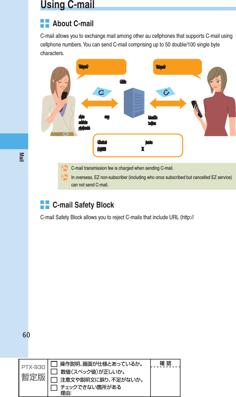 60MailUsing  C-mail  About C-mailC-mail allows you to exchange mail among other au cellphones that supports C-mail using cellphone numbers. You can send C-mail comprising up to 50 double/100 single byte characters.฀฀฀฀฀ ฀฀฀฀฀ ฀฀฀฀฀฀฀฀฀฀฀฀฀฀฀฀฀฀฀฀  C-mail transmission fee is charged when sending C-mail.  In overseas, EZ non-subscriber (including who once subscribed but cancelled EZ service) can not send C-mail.   C-mail Safety BlockC-mail Safety Block allows you to reject C-mails that include URL (http://