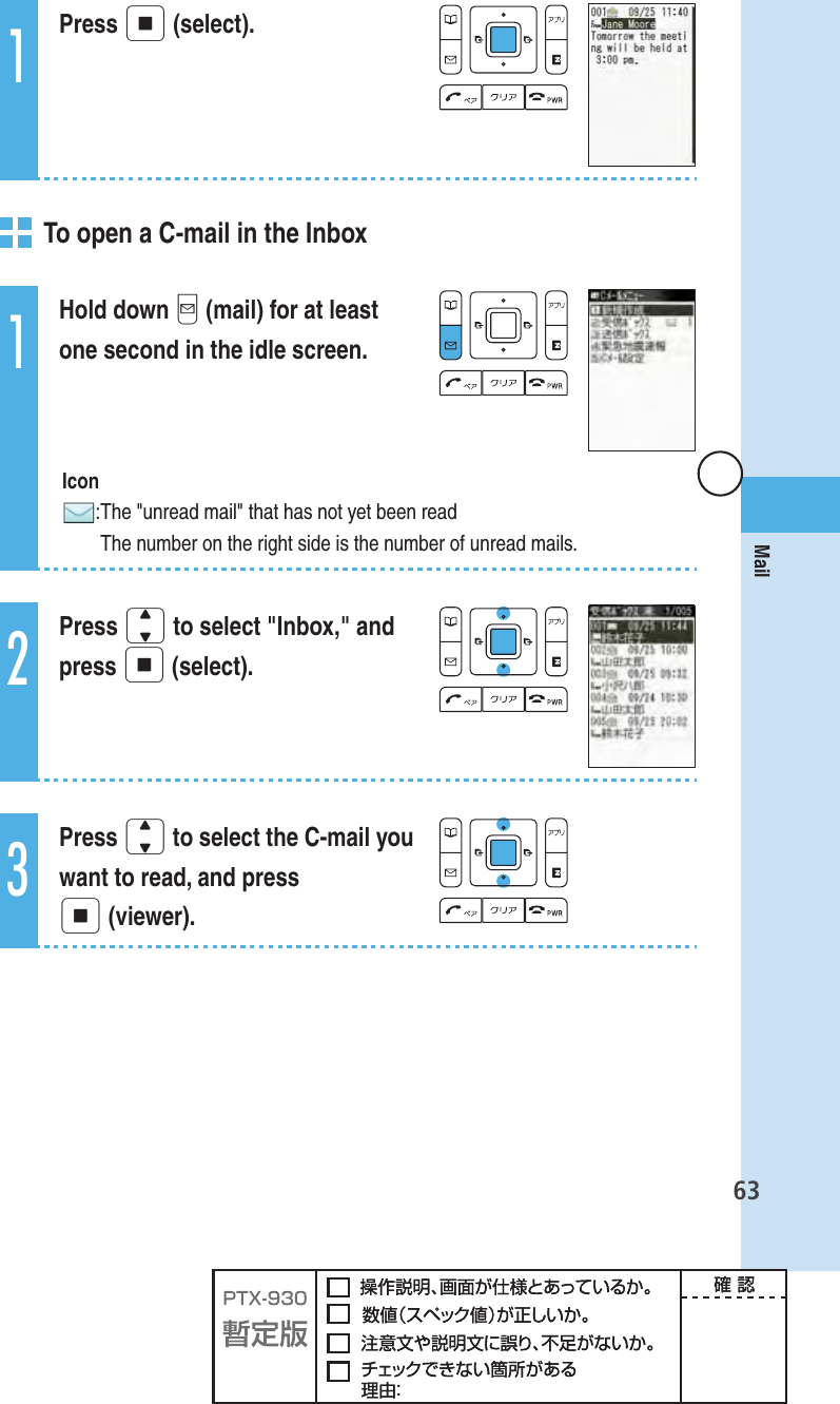 63Mail1Press p (select).   To open a C-mail in the Inbox1Hold down q (mail) for at least one second in the idle screen. Icon: The &quot;unread mail&quot; that has not yet been readThe number on the right side is the number of unread mails.2Press j to select &quot;Inbox,&quot; and press p (select).3Press j to select the C-mail you want to read, and press p (viewer).