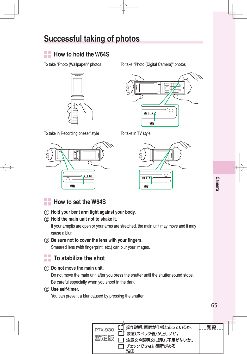 65Camera Successful taking of photos  How to hold the W64STo take &quot;Photo (Wallpaper)&quot; photos To take &quot;Photo (Digital Camera)&quot; photos฀฀To take in Recording oneself style To take in TV style฀฀ ฀฀  How to set the W64Sʌ  Hold your bent arm tight against your body.ʍ  Hold the main unit not to shake it.If your armpits are open or your arms are stretched, the main unit may move and it may cause a blur.ʎ  Be sure not to cover the lens with your ﬁ ngers.Smeared lens (with ﬁ ngerprint, etc.) can blur your images.  To stabilize the shotʌ  Do not move the main unit.  Do not move the main unit after you press the shutter until the shutter sound stops. Be careful especially when you shoot in the dark.ʍ Use self-timer.  You can prevent a blur caused by pressing the shutter.