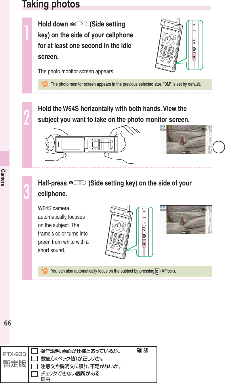 66Camera  Taking  photos1Hold down Q (Side setting key) on the side of your cellphone for at least one second in the idle screen.The photo monitor screen appears.  The photo monitor screen appears in the previous selected size. &quot;3M&quot; is set by default.2Hold the W64S horizontally with both hands. View the subject you want to take on the photo monitor screen.3Half-press Q (Side setting key) on the side of your cellphone.W64S camera automatically focuses on the subject. The frame&apos;s color turns into green from white with a short sound.  You can also automatically focus on the subject by pressing   (AFlock).