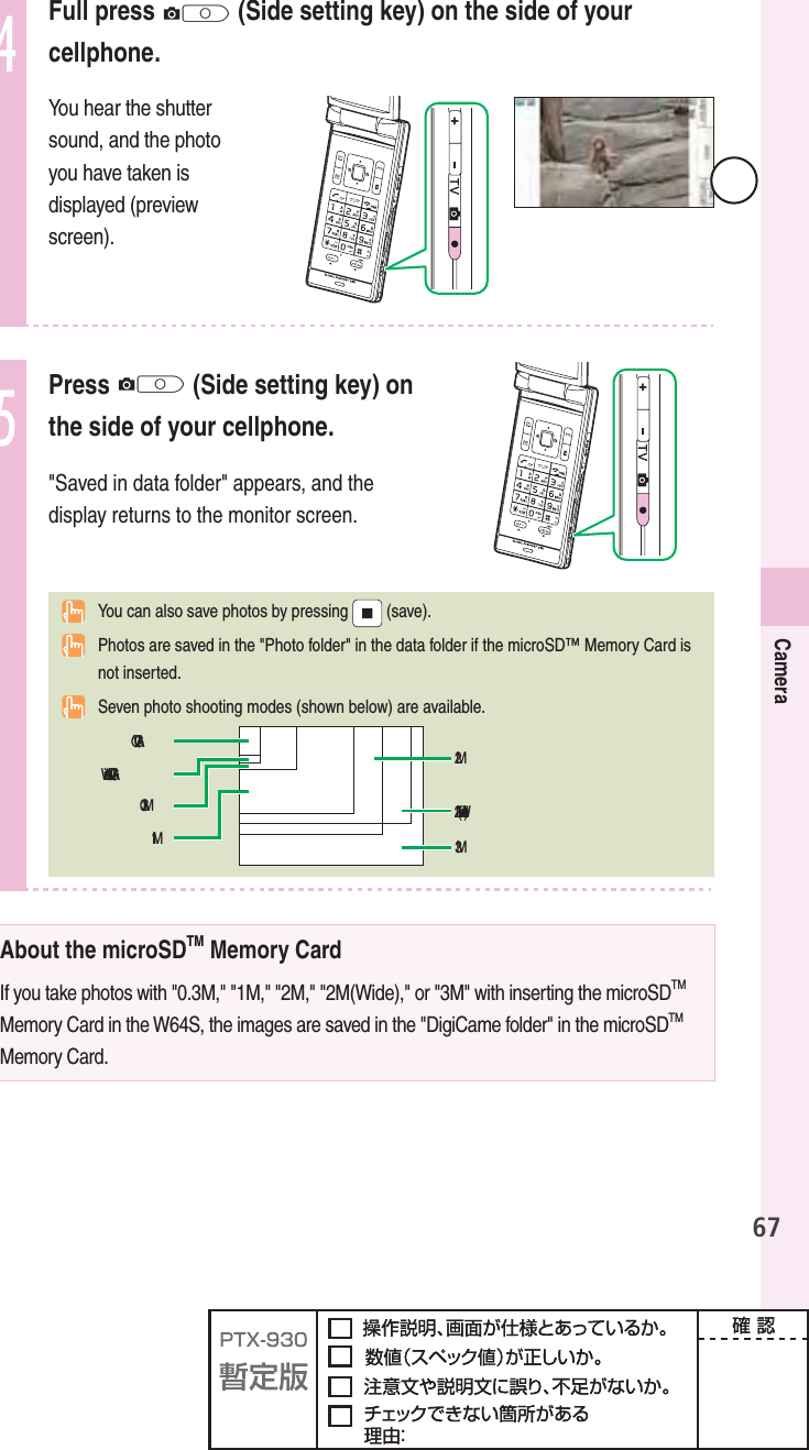 67Camera4Full press Q (Side setting key) on the side of your cellphone.You hear the shutter sound, and the photo you have taken is displayed (preview screen).5 Press  Q (Side setting key) on the side of your cellphone. &quot;Saved in data folder&quot; appears, and the display returns to the monitor screen.  You can also save photos by pressing   (save).  Photos are saved in the &quot;Photo folder&quot; in the data folder if the microSD™ Memory Card is not inserted.  Seven photo shooting modes (shown below) are available. About the microSDTM Memory CardIf you take photos with &quot;0.3M,&quot; &quot;1M,&quot; &quot;2M,&quot; &quot;2M(Wide),&quot; or &quot;3M&quot; with inserting the microSDTMMemory Card in the W64S, the images are saved in the &quot;DigiCame folder&quot; in the microSDTMMemory Card.