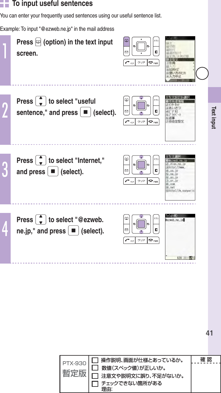 41Text input   To input useful sentencesYou can enter your frequently used sentences using our useful sentence list.Example: To input &quot;@ezweb.ne.jp&quot; in the mail address1Press B (option) in the text input screen.2Press j to select &quot;useful sentence,&quot; and press p (select).3Press j to select &quot;Internet,&quot; and press p (select).4Press j to select &quot;@ezweb.ne.jp,&quot; and press p (select).