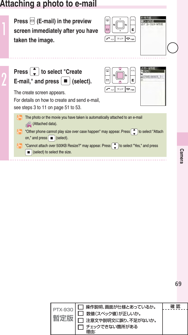 69Camera  Attaching a photo to e-mail1Press q (E-mail) in the preview screen immediately after you have taken the image.2Press j to select &quot;CreateE-mail,&quot; and press p (select).The create screen appears.For details on how to create and send e-mail, see steps 3 to 11 on page 51 to 53.  The photo or the movie you have taken is automatically attached to an e-mail (Attached data).  &quot;Other phone cannot play size over case happen&quot; may appear. Press   to select &quot;Attach on,&quot; and press  (select).  &quot;Cannot attach over 500KB Resize?&quot; may appear. Press  to select &quot;Yes,&quot; and press (select) to select the size.