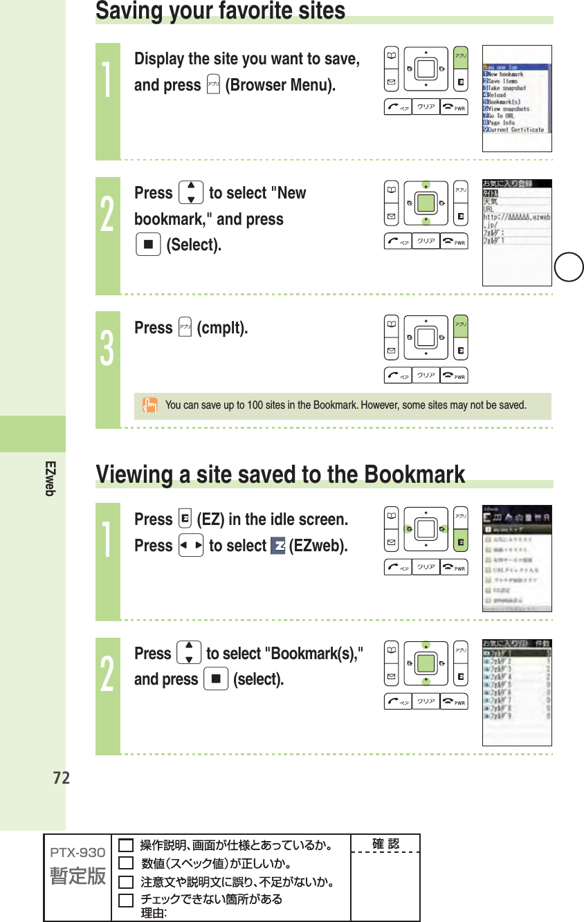 72EZweb Saving your favorite sites1Display the site you want to save, and press A (Browser Menu).2Press j to select &quot;New bookmark,&quot; and press p (Select).3Press A (cmplt).  You can save up to 100 sites in the Bookmark. However, some sites may not be saved.  Viewing a site saved to the Bookmark1Press e (EZ) in the idle screen. Press s to select   (EZweb).2Press j to select &quot;Bookmark(s),&quot; and press p (select).