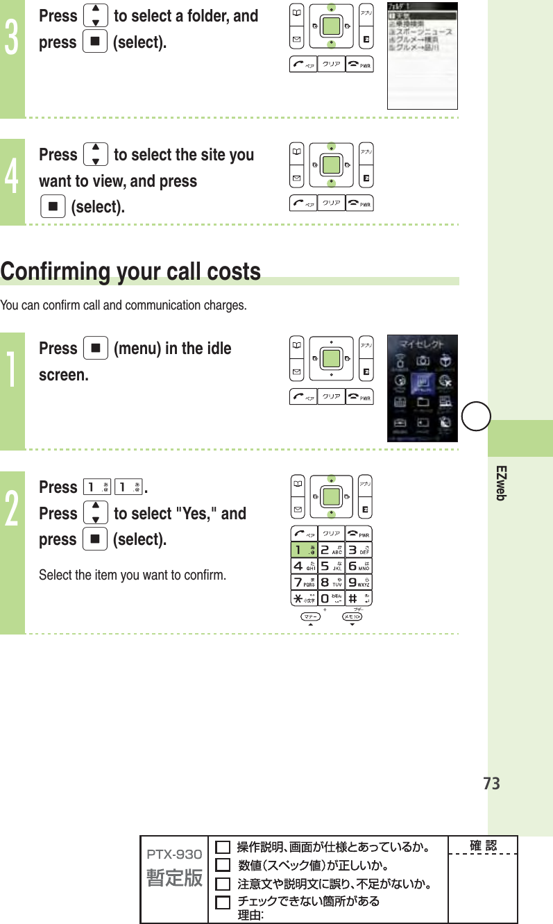 73EZweb3Press j to select a folder, and press p (select).4Press j to select the site you want to view, and press p (select).  Conﬁ rming your call costsYou can conﬁ rm call and communication charges.1Press p (menu) in the idle screen.2Press 11.Press j to select &quot;Yes,&quot; and press p (select).Select the item you want to conﬁ rm.