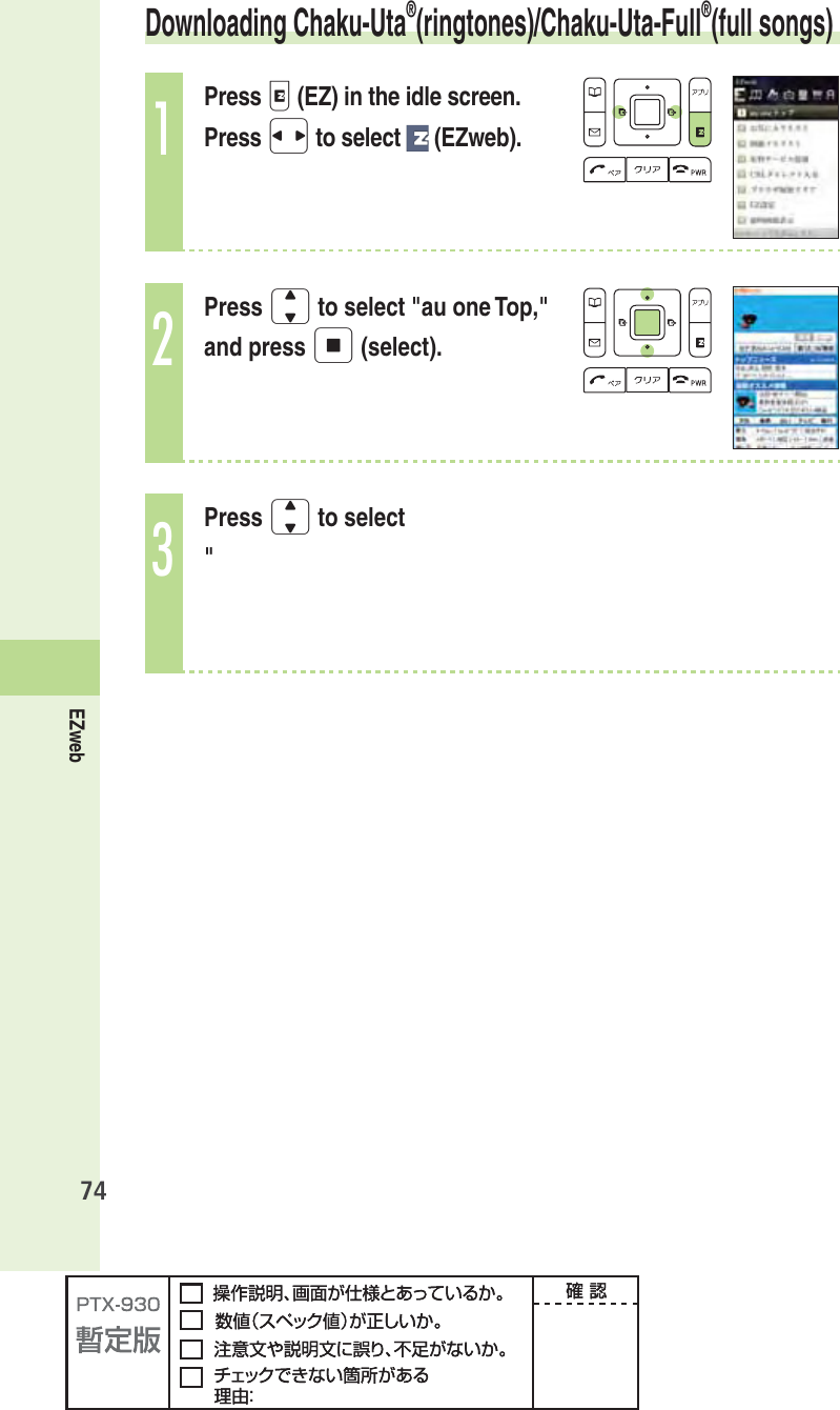 74EZweb Downloading  Chaku-Uta®(ringtones)/ Chaku-Uta-Full®(full songs)1Press e (EZ) in the idle screen.Press s to select   (EZweb).2Press j to select &quot;au one Top,&quot; and press p (select).3Press j to select &quot;