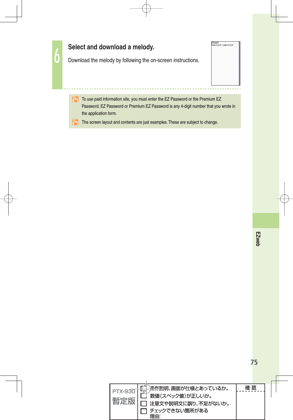 75EZweb6Select and download a melody. Download the melody by following the on-screen instructions.  To use paid information site, you must enter the EZ Password or the Premium EZ Password. EZ Password or Premium EZ Password is any 4-digit number that you wrote in the application form.The screen layout and contents are just examples. These are subject to change.