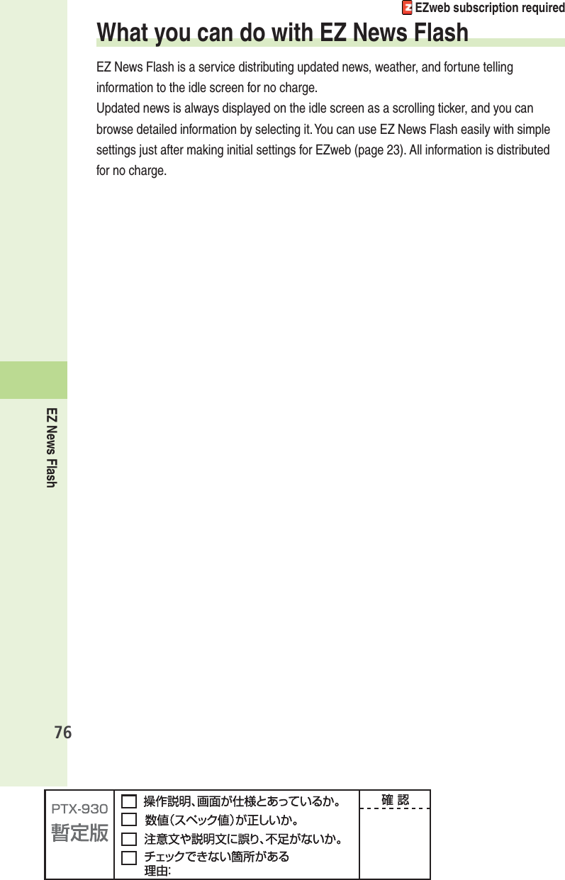 EZ News Flash76 EZweb subscription requiredWhat you can do with EZ News FlashEZ News Flash is a service distributing updated news, weather, and fortune telling information to the idle screen for no charge.Updated news is always displayed on the idle screen as a scrolling ticker, and you can browse detailed information by selecting it. You can use EZ News Flash easily with simple settings just after making initial settings for EZweb (page 23). All information is distributed for no charge.