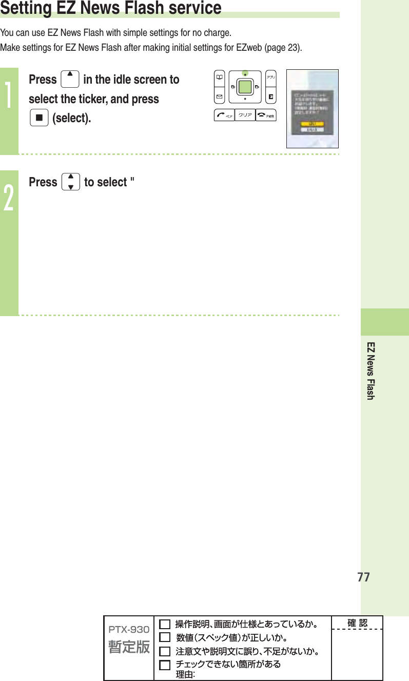 EZ News Flash77Setting EZ News Flash serviceYou can use EZ News Flash with simple settings for no charge.Make settings for EZ News Flash after making initial settings for EZweb (page 23). 1Press u in the idle screen to select the ticker, and press p (select).2Press j to select &quot;