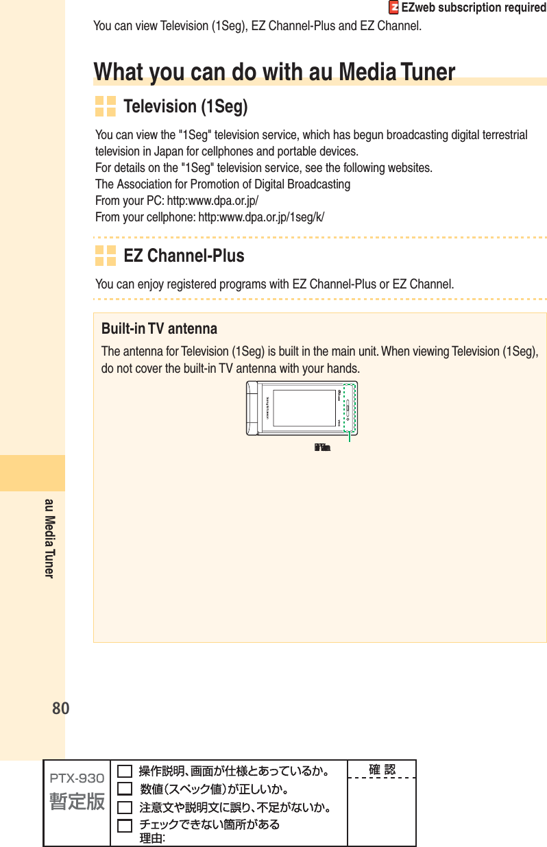 80au Media Tuner EZweb subscription requiredYou can view Television (1Seg), EZ Channel-Plus and EZ Channel.What you can do with au Media Tuner Television (1Seg)You can view the &quot;1Seg&quot; television service, which has begun broadcasting digital terrestrial television in Japan for cellphones and portable devices.For details on the &quot;1Seg&quot; television service, see the following websites.The Association for Promotion of Digital BroadcastingFrom your PC: http:www.dpa.or.jp/From your cellphone: http:www.dpa.or.jp/1seg/k/ EZ Channel-PlusYou can enjoy registered programs with EZ Channel-Plus or EZ Channel.Built-in TV antennaThe antenna for Television (1Seg) is built in the main unit. When viewing Television (1Seg), do not cover the built-in TV antenna with your hands.฀฀