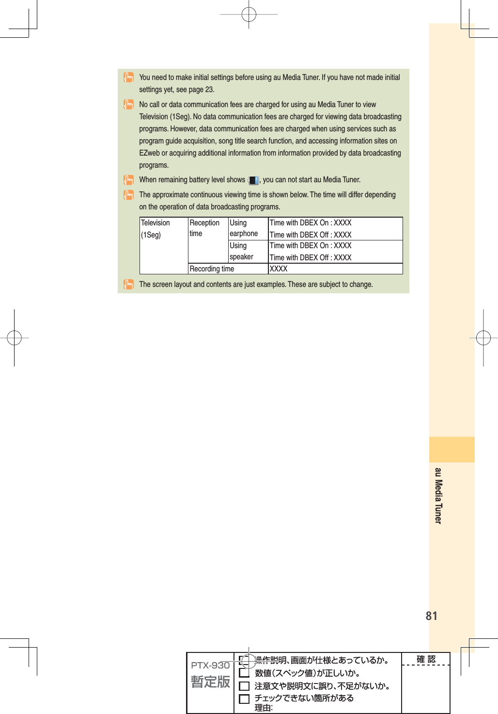 81au Media Tuner  You need to make initial settings before using au Media Tuner. If you have not made initial settings yet, see page 23.  No call or data communication fees are charged for using au Media Tuner to view Television (1Seg). No data communication fees are charged for viewing data broadcasting programs. However, data communication fees are charged when using services such as program guide acquisition, song title search function, and accessing information sites on EZweb or acquiring additional information from information provided by data broadcasting programs.  When remaining battery level shows  , you can not start au Media Tuner.  The approximate continuous viewing time is shown below. The time will differ depending on the operation of data broadcasting programs.Television (1Seg)ReceptiontimeUsingearphoneTime with DBEX On : XXXXTime with DBEX Off : XXXXUsingspeakerTime with DBEX On : XXXXTime with DBEX Off : XXXXRecording time XXXX  The screen layout and contents are just examples. These are subject to change.