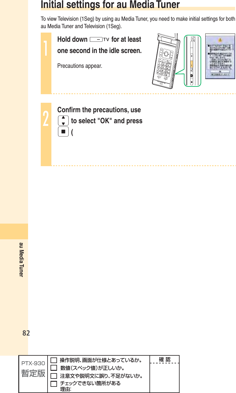 82au Media Tuner Initial settings for au Media TunerTo view Television (1Seg) by using au Media Tuner, you need to make initial settings for both au Media Tuner and Television (1Seg).1Hold down - for at least one second in the idle screen.Precautions appear.2Conﬁ rm the precautions, use j to select &quot;OK&quot; and press p (