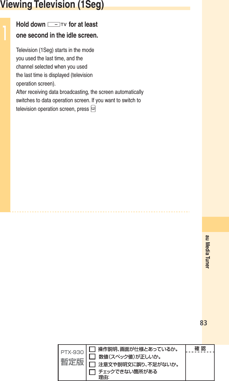 83au Media Tuner Viewing  Television  (1Seg)1Hold down - for at least one second in the idle screen.Television (1Seg) starts in the mode you used the last time, and the channel selected when you used the last time is displayed (television operation screen). After receiving data broadcasting, the screen automatically switches to data operation screen. If you want to switch to television operation screen, press B
