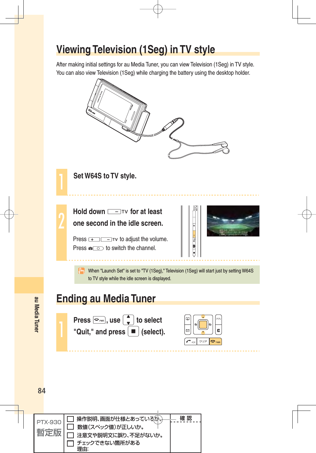 84au Media TunerViewing Television (1Seg) in TV styleAfter making initial settings for au Media Tuner, you can view Television (1Seg) in TV style. You can also view Television (1Seg) while charging the battery using the desktop holder.1Set W64S to TV style.2Hold down - for at least one second in the idle screen.Press +- to adjust the volume. Press Q to switch the channel.  When &quot;Launch Set&quot; is set to &quot;TV (1Seg),&quot; Television (1Seg) will start just by setting W64S to TV style while the idle screen is displayed.Ending au Media Tuner1Press t, use j to select &quot;Quit,&quot; and press p (select).
