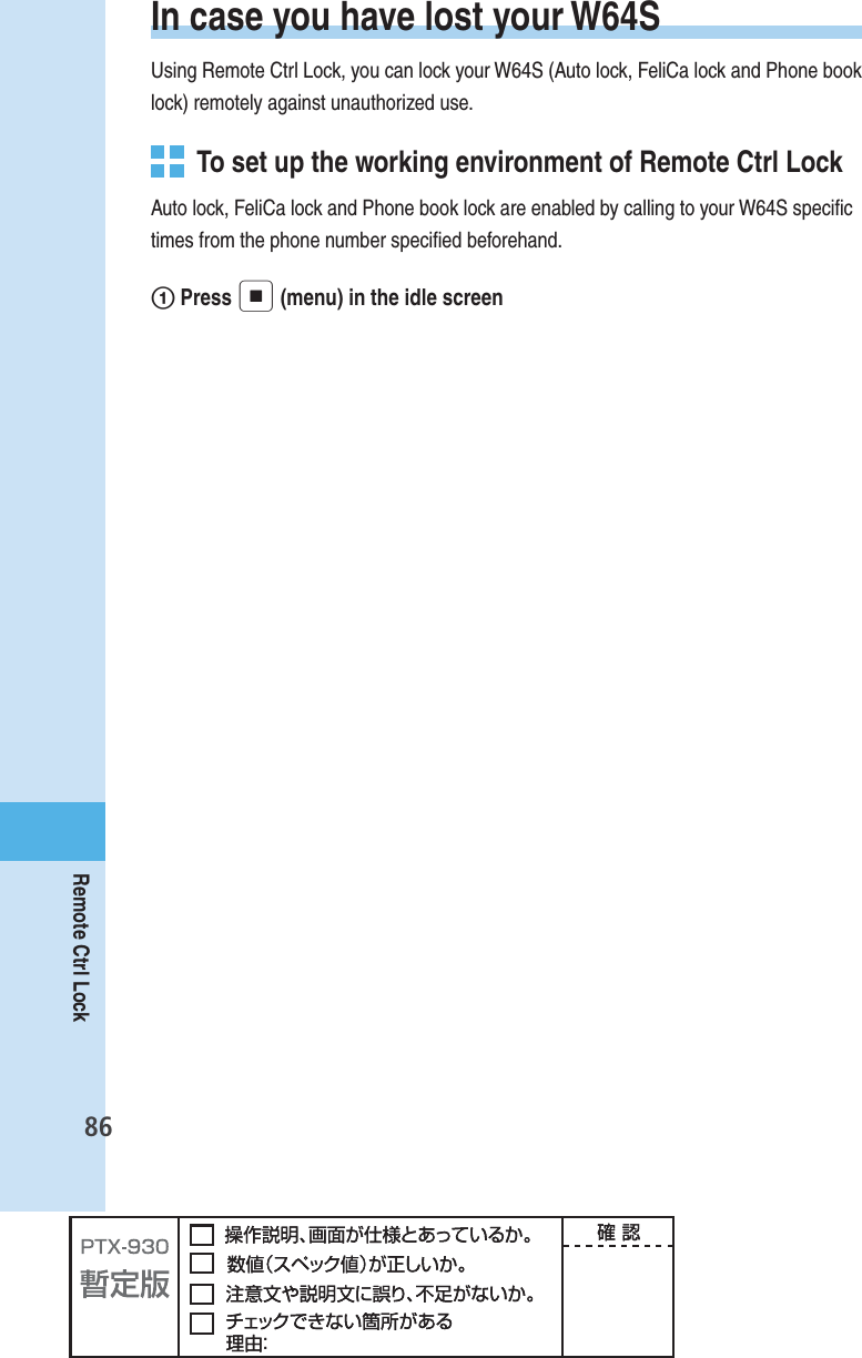 86Remote Ctrl LockIn case you have lost your W64SUsing Remote Ctrl Lock, you can lock your W64S (Auto lock, FeliCa lock and Phone book lock) remotely against unauthorized use.  To set up the working environment of Remote Ctrl LockAuto lock, FeliCa lock and Phone book lock are enabled by calling to your W64S speciﬁ c times from the phone number speciﬁ ed beforehand.1 Press p (menu) in the idle screen 