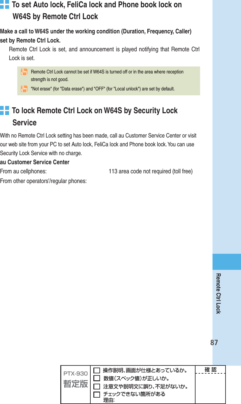 87Remote Ctrl Lock  To set Auto lock, FeliCa lock and Phone book lock on W64S by Remote Ctrl LockMake a call to W64S under the working condition (Duration, Frequency, Caller) set by Remote Ctrl Lock.Remote Ctrl Lock is set, and announcement is played notifying that Remote Ctrl Lock is set.  Remote Ctrl Lock cannot be set if W64S is turned off or in the area where reception strength is not good.  &quot;Not erase&quot; (for &quot;Data erase&quot;) and &quot;OFF&quot; (for &quot;Local unlock&quot;) are set by default.   To lock Remote Ctrl Lock on W64S by Security Lock ServiceWith no Remote Ctrl Lock setting has been made, call au Customer Service Center or visit our web site from your PC to set Auto lock, FeliCa lock and Phone book lock. You can use Security Lock Service with no charge.au Customer Service CenterFrom au cellphones:  113 area code not required (toll free)From other operators&apos;/regular phones: 