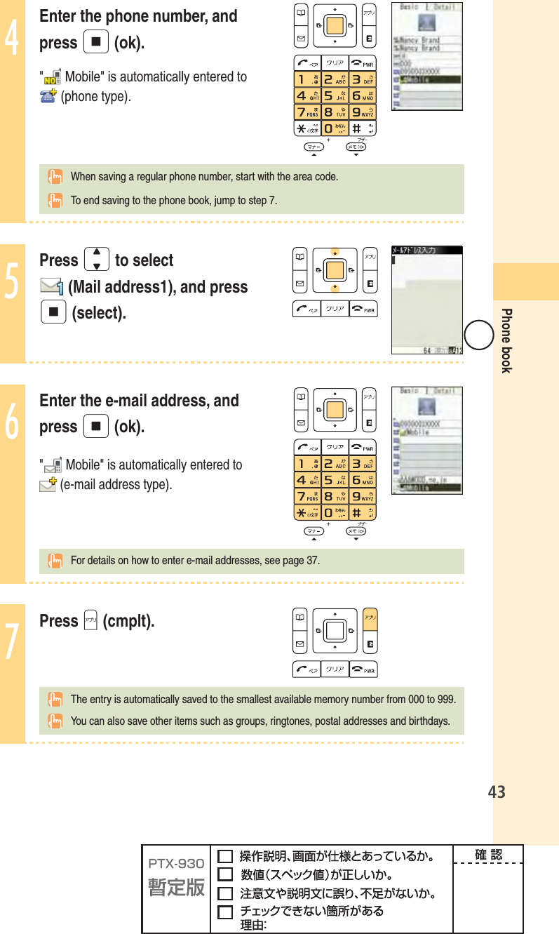 43Phone book4Enter the phone number, and press p (ok). &quot; Mobile&quot; is automatically entered to  (phone type).  When saving a regular phone number, start with the area code.  To end saving to the phone book, jump to step 7.5Press j to select  (Mail address1), and press p (select).6Enter the e-mail address, and press p (ok).&quot; Mobile&quot; is automatically entered to (e-mail address type).For details on how to enter e-mail addresses, see page 37.7Press A (cmplt).  The entry is automatically saved to the smallest available memory number from 000 to 999.  You can also save other items such as groups, ringtones, postal addresses and birthdays.