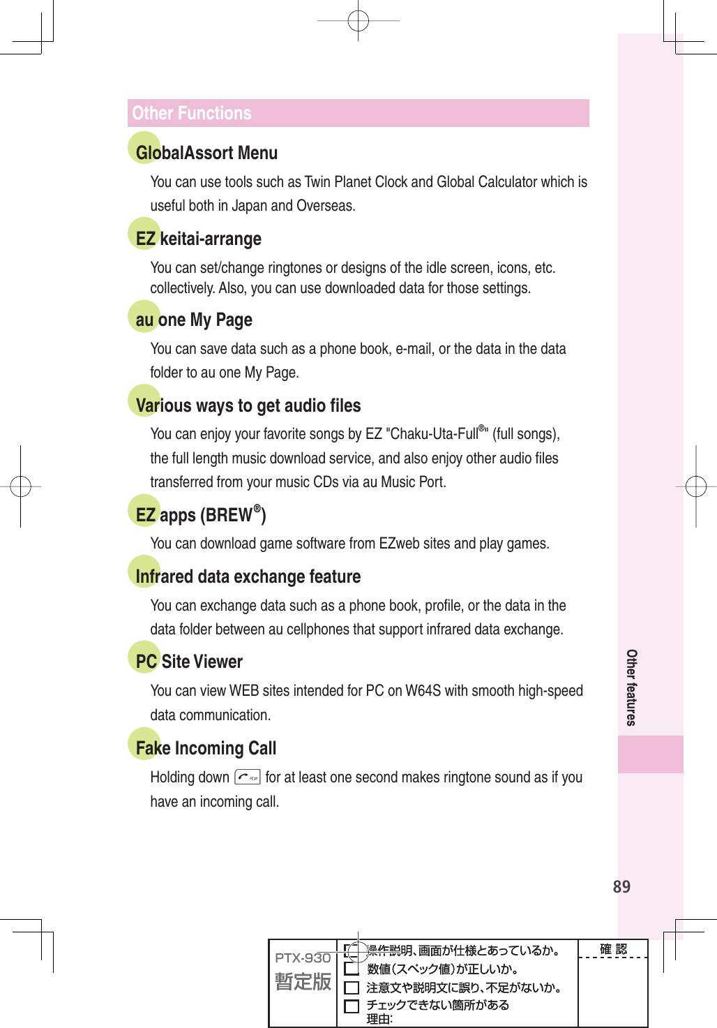 89Other featuresOther FunctionsGlobalAssort MenuYou can use tools such as Twin Planet Clock and Global Calculator which is useful both in Japan and Overseas.EZ keitai-arrangeYou can set/change ringtones or designs of the idle screen, icons, etc. collectively. Also, you can use downloaded data for those settings.au one My PageYou can save data such as a phone book, e-mail, or the data in the data folder to au one My Page.Various ways to get audio ﬁ lesYou can enjoy your favorite songs by EZ &quot;Chaku-Uta-Full®&quot; (full songs), the full length music download service, and also enjoy other audio ﬁ les transferred from your music CDs via au Music Port.EZ apps (BREW®)You can download game software from EZweb sites and play games.Infrared data exchange featureYou can exchange data such as a phone book, proﬁ le, or the data in the data folder between au cellphones that support infrared data exchange.PC Site ViewerYou can view WEB sites intended for PC on W64S with smooth high-speed data communication.Fake Incoming CallHolding down T for at least one second makes ringtone sound as if you have an incoming call. 