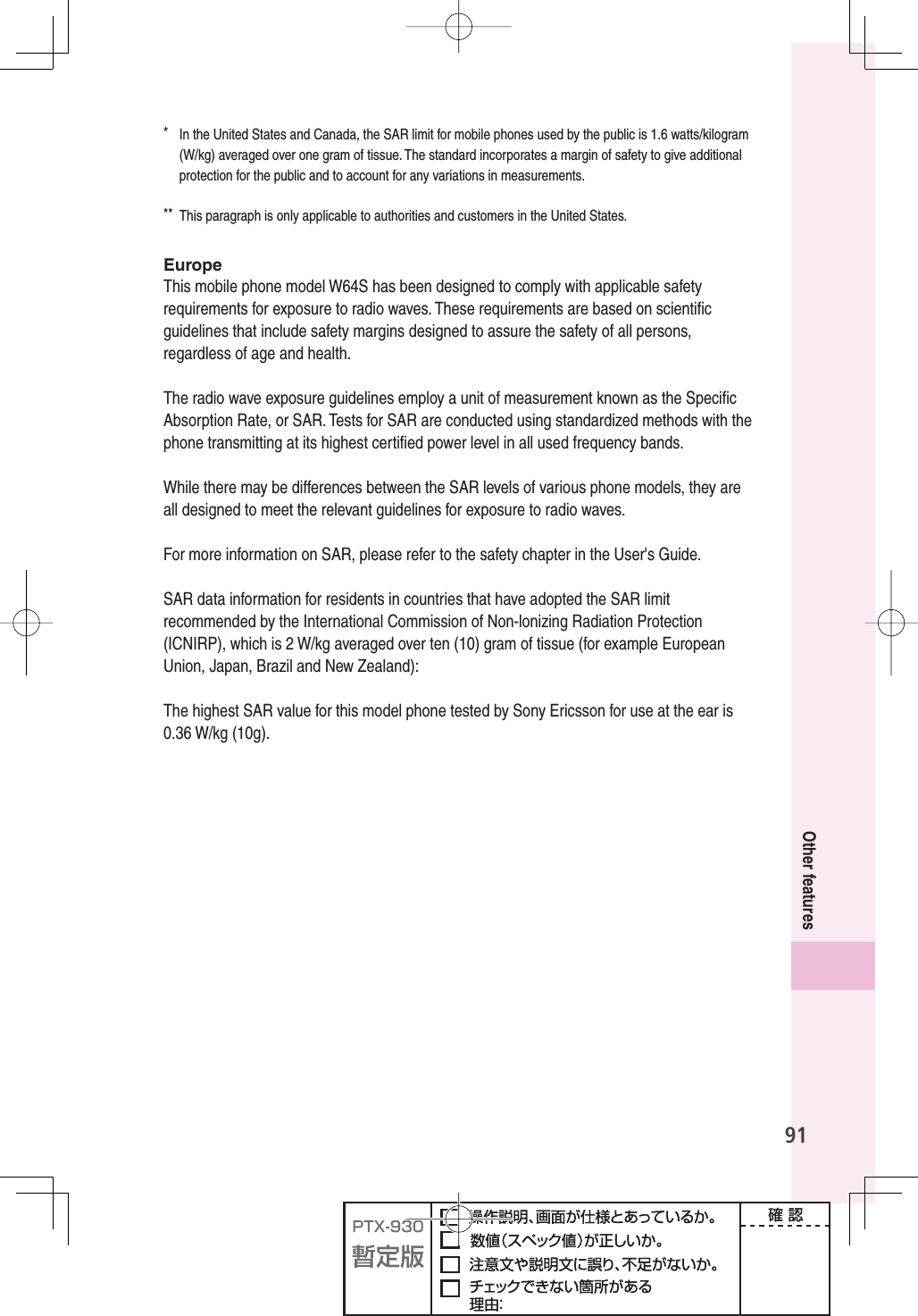 91Other features*  In the United States and Canada, the SAR limit for mobile phones used by the public is 1.6 watts/kilogram (W/kg) averaged over one gram of tissue. The standard incorporates a margin of safety to give additional protection for the public and to account for any variations in measurements.**  This paragraph is only applicable to authorities and customers in the United States.EuropeThis mobile phone model W64S has been designed to comply with applicable safety requirements for exposure to radio waves. These requirements are based on scientiﬁ c guidelines that include safety margins designed to assure the safety of all persons, regardless of age and health.The radio wave exposure guidelines employ a unit of measurement known as the Speciﬁ c Absorption Rate, or SAR. Tests for SAR are conducted using standardized methods with the phone transmitting at its highest certiﬁ ed power level in all used frequency bands.While there may be differences between the SAR levels of various phone models, they are all designed to meet the relevant guidelines for exposure to radio waves.For more information on SAR, please refer to the safety chapter in the User&apos;s Guide.SAR data information for residents in countries that have adopted the SAR limit recommended by the International Commission of Non-lonizing Radiation Protection (ICNIRP), which is 2 W/kg averaged over ten (10) gram of tissue (for example European Union, Japan, Brazil and New Zealand):The highest SAR value for this model phone tested by Sony Ericsson for use at the ear is 0.36 W/kg (10g).