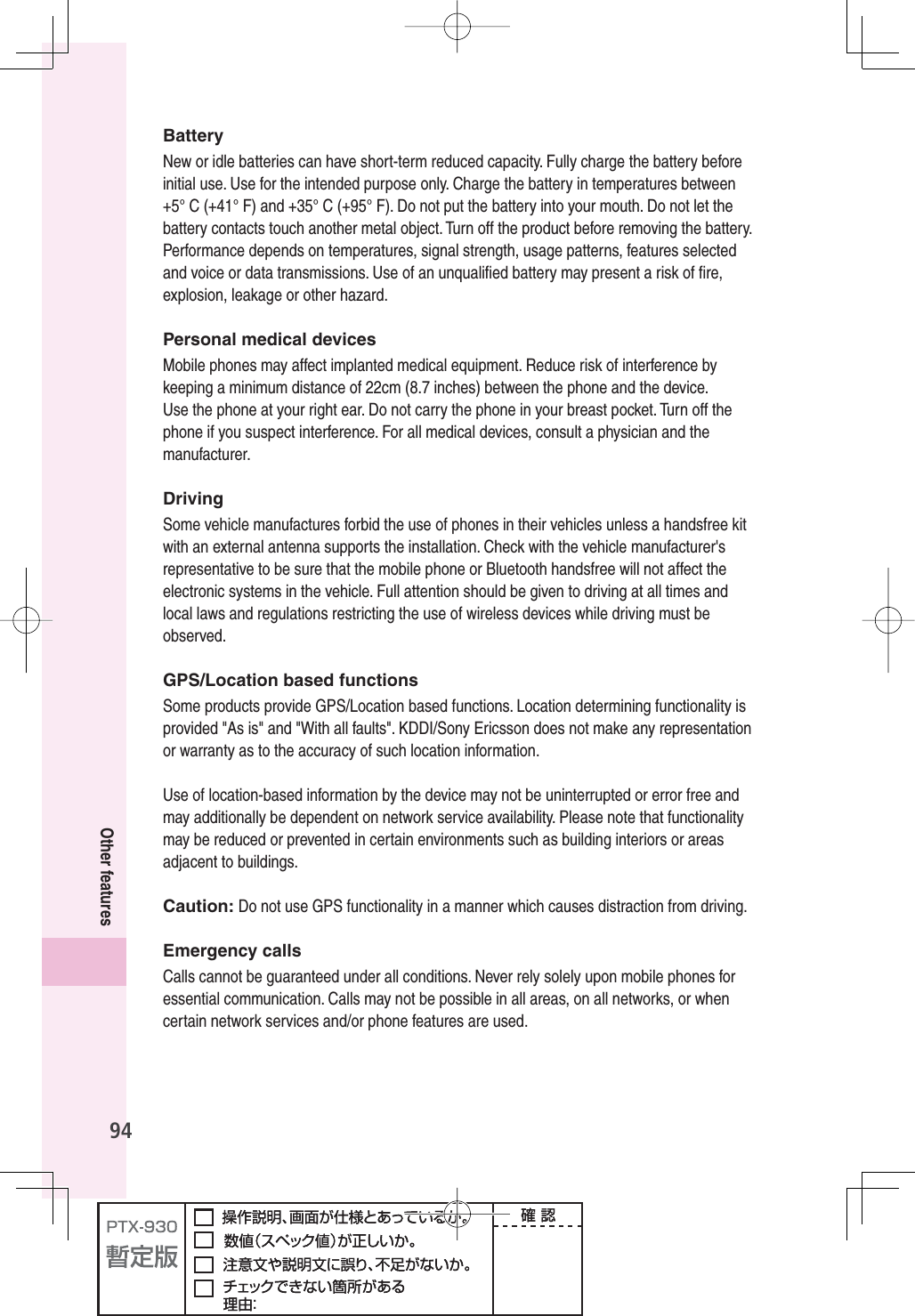 94Other featuresBatteryNew or idle batteries can have short-term reduced capacity. Fully charge the battery before initial use. Use for the intended purpose only. Charge the battery in temperatures between +5° C (+41° F) and +35° C (+95° F). Do not put the battery into your mouth. Do not let the battery contacts touch another metal object. Turn off the product before removing the battery. Performance depends on temperatures, signal strength, usage patterns, features selected and voice or data transmissions. Use of an unqualiﬁ ed battery may present a risk of ﬁ re, explosion, leakage or other hazard.Personal medical devicesMobile phones may affect implanted medical equipment. Reduce risk of interference by keeping a minimum distance of 22cm (8.7 inches) between the phone and the device. Use the phone at your right ear. Do not carry the phone in your breast pocket. Turn off the phone if you suspect interference. For all medical devices, consult a physician and the manufacturer.DrivingSome vehicle manufactures forbid the use of phones in their vehicles unless a handsfree kit with an external antenna supports the installation. Check with the vehicle manufacturer&apos;s representative to be sure that the mobile phone or Bluetooth handsfree will not affect the electronic systems in the vehicle. Full attention should be given to driving at all times and local laws and regulations restricting the use of wireless devices while driving must be observed.GPS/Location based functionsSome products provide GPS/Location based functions. Location determining functionality is provided &quot;As is&quot; and &quot;With all faults&quot;. KDDI/Sony Ericsson does not make any representation or warranty as to the accuracy of such location information.Use of location-based information by the device may not be uninterrupted or error free and may additionally be dependent on network service availability. Please note that functionality may be reduced or prevented in certain environments such as building interiors or areas adjacent to buildings.Caution: Do not use GPS functionality in a manner which causes distraction from driving.Emergency callsCalls cannot be guaranteed under all conditions. Never rely solely upon mobile phones for essential communication. Calls may not be possible in all areas, on all networks, or when certain network services and/or phone features are used.