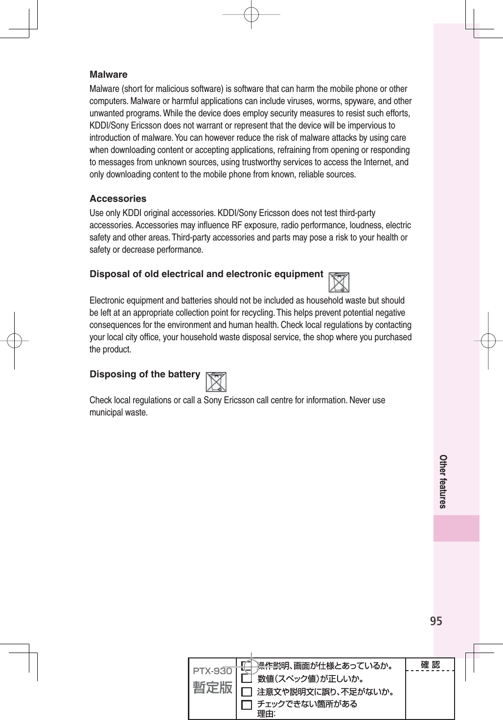 95Other featuresMalwareMalware (short for malicious software) is software that can harm the mobile phone or other computers. Malware or harmful applications can include viruses, worms, spyware, and other unwanted programs. While the device does employ security measures to resist such efforts, KDDI/Sony Ericsson does not warrant or represent that the device will be impervious to introduction of malware. You can however reduce the risk of malware attacks by using care when downloading content or accepting applications, refraining from opening or responding to messages from unknown sources, using trustworthy services to access the Internet, and only downloading content to the mobile phone from known, reliable sources.AccessoriesUse only KDDI original accessories. KDDI/Sony Ericsson does not test third-party accessories. Accessories may inﬂ uence RF exposure, radio performance, loudness, electric safety and other areas. Third-party accessories and parts may pose a risk to your health or safety or decrease performance.Disposal of old electrical and electronic equipmentElectronic equipment and batteries should not be included as household waste but should be left at an appropriate collection point for recycling. This helps prevent potential negative consequences for the environment and human health. Check local regulations by contacting your local city ofﬁ ce, your household waste disposal service, the shop where you purchased the product.Disposing of the batteryCheck local regulations or call a Sony Ericsson call centre for information. Never use municipal waste.