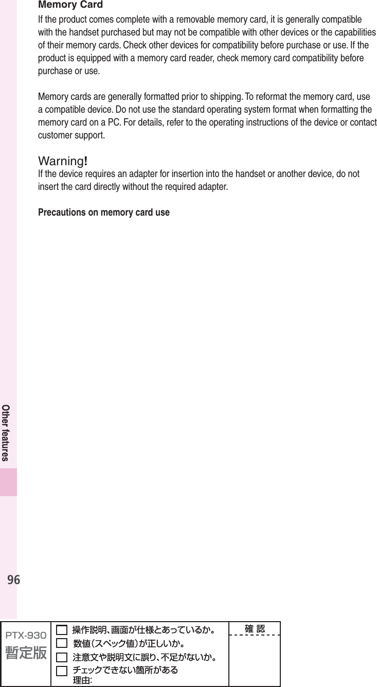 96Other featuresMemory CardIf the product comes complete with a removable memory card, it is generally compatible with the handset purchased but may not be compatible with other devices or the capabilities of their memory cards. Check other devices for compatibility before purchase or use. If the product is equipped with a memory card reader, check memory card compatibility before purchase or use.Memory cards are generally formatted prior to shipping. To reformat the memory card, use a compatible device. Do not use the standard operating system format when formatting the memory card on a PC. For details, refer to the operating instructions of the device or contact customer support.Warning!If the device requires an adapter for insertion into the handset or another device, do not insert the card directly without the required adapter.Precautions on memory card use