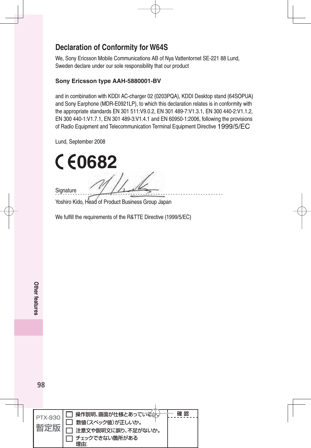 98Other featuresDeclaration of Conformity for W64SWe, Sony Ericsson Mobile Communications AB of Nya Vattentornet SE-221 88 Lund, Sweden declare under our sole responsibility that our productSony Ericsson type AAH-5880001-BVand in combination with KDDI AC-charger 02 (0203PQA), KDDI Desktop stand (64SOPUA) and Sony Earphone (MDR-E0921LP), to which this declaration relates is in conformity with the appropriate standards EN 301 511:V9.0.2, EN 301 489-7:V1.3.1, EN 300 440-2:V1.1.2, EN 300 440-1:V1.7.1, EN 301 489-3:V1.4.1 and EN 60950-1:2006, following the provisions of Radio Equipment and Telecommunication Terminal Equipment Directive 1999/5/ECLund, September 20080682SignatureYo s h iro Kido, Head of Product Business Group JapanWe fulﬁ ll the requirements of the R&amp;TTE Directive (1999/5/EC)