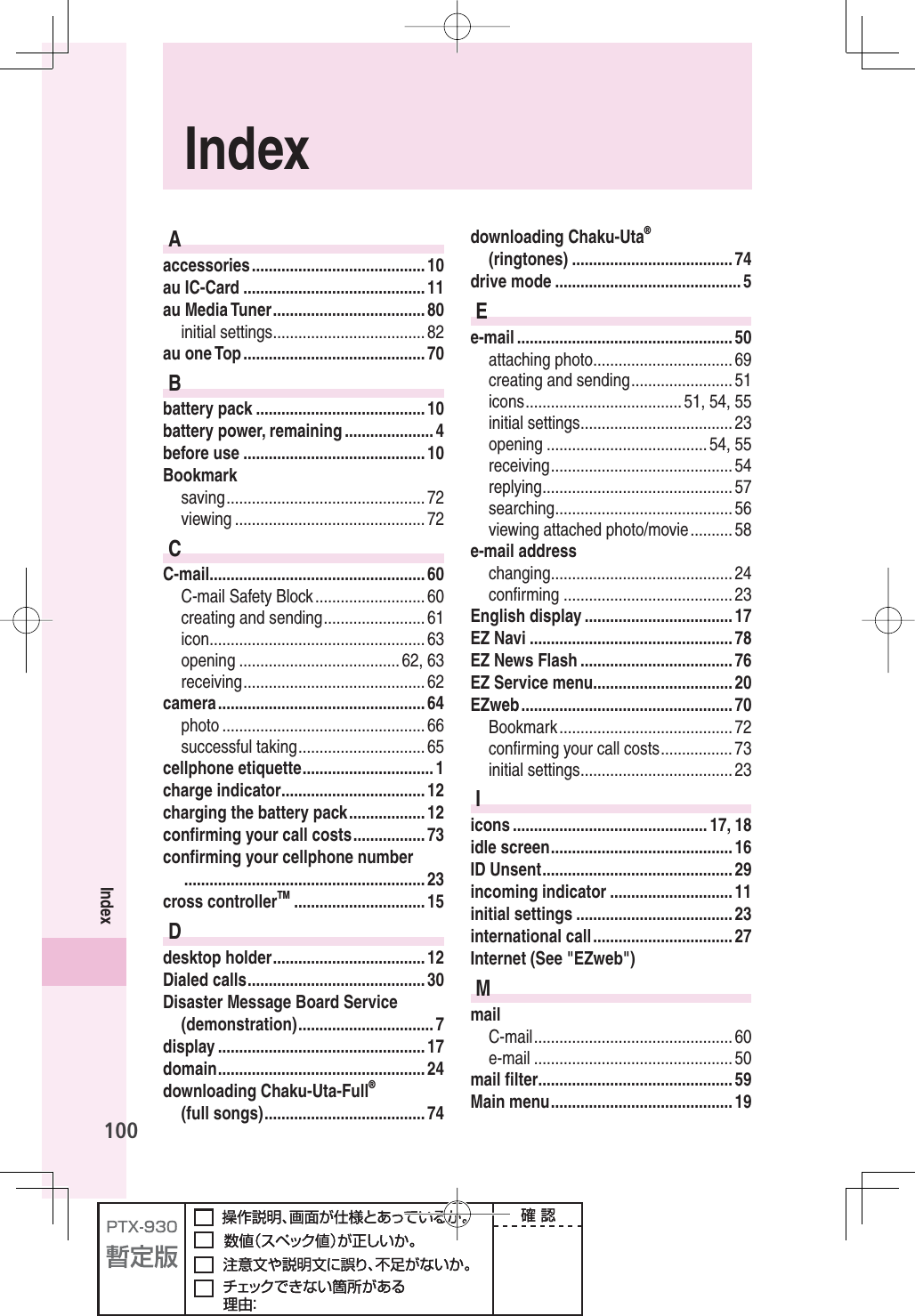 100IndexIndexAaccessories ......................................... 10au IC-Card ........................................... 11au Media Tuner .................................... 80initial settings .................................... 82au one Top ........................................... 70Bbattery pack ........................................ 10battery power, remaining ..................... 4before use ........................................... 10Bookmarksaving ............................................... 72viewing ............................................. 72CC-mail ................................................... 60C-mail Safety Block .......................... 60creating and sending ........................ 61icon ................................................... 63opening ...................................... 62, 63receiving ........................................... 62camera ................................................. 64photo ................................................ 66successful taking .............................. 65cellphone etiquette ............................... 1charge indicator .................................. 12charging the battery pack .................. 12conﬁ rming your call costs ................. 73conﬁ rming your cellphone number ......................................................... 23cross controllerTM ............................... 15Ddesktop holder .................................... 12Dialed calls .......................................... 30Disaster Message Board Service (demonstration) ................................ 7display ................................................. 17domain ................................................. 24downloading Chaku-Uta-Full®(full songs) ...................................... 74downloading Chaku-Uta®(ringtones) ...................................... 74drive mode ............................................ 5Ee-mail ................................................... 50attaching photo ................................. 69creating and sending ........................ 51icons ..................................... 51, 54, 55initial settings .................................... 23opening ...................................... 54, 55receiving ........................................... 54replying ............................................. 57searching .......................................... 56viewing attached photo/movie .......... 58e-mail addresschanging ........................................... 24conﬁ rming ........................................ 23English display ................................... 17EZ Navi ................................................ 78EZ News Flash .................................... 76EZ Service menu ................................. 20EZweb .................................................. 70Bookmark ......................................... 72conﬁ rming your call costs ................. 73initial settings .................................... 23Iicons .............................................. 17, 18idle screen ........................................... 16ID Unsent ............................................. 29incoming indicator ............................. 11initial settings ..................................... 23international call ................................. 27Internet (See &quot;EZweb&quot;)MmailC-mail ............................................... 60e-mail ............................................... 50mail ﬁ lter .............................................. 59Main menu ........................................... 19