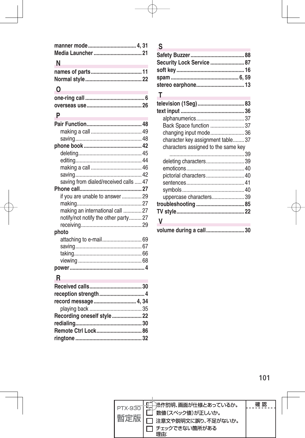 101manner mode .................................. 4, 31Media Launcher .................................. 21Nnames of parts .................................... 11Normal style ........................................ 22Oone-ring call .......................................... 6overseas use ....................................... 26PPair Function ....................................... 48making a call .................................... 49saving ............................................... 48phone book ......................................... 42deleting ............................................. 45editing ............................................... 44making a call .................................... 46saving ............................................... 42saving from dialed/received calls ..... 47Phone call ............................................ 27if you are unable to answer .............. 29making .............................................. 27making an international call ............. 27notify/not notify the other party ......... 27receiving ........................................... 29photoattaching to e-mail ............................ 69saving ............................................... 67taking ................................................ 66viewing ............................................. 68power ..................................................... 4RReceived calls ..................................... 30reception strength ................................ 4record message .............................. 4, 34playing back ..................................... 35Recording oneself style ..................... 22redialing ............................................... 30Remote Ctrl Lock ................................ 86ringtone ............................................... 32SSafety Buzzer ...................................... 88Security Lock Service ........................ 87soft key ................................................ 16spam ................................................ 6, 59stereo earphone .................................. 13Ttelevision (1Seg) ................................. 83text input ............................................. 36alphanumerics .................................. 37Back Space function ........................ 37changing input mode ........................ 36character key assignment table ........ 37characters assigned to the same key ..................................................... 39deleting characters ........................... 39emoticons ......................................... 40pictorial characters ........................... 40sentences ......................................... 41symbols ............................................ 40uppercase characters ....................... 39troubleshooting .................................. 85TV style ................................................ 22Vvolume during a call ........................... 30