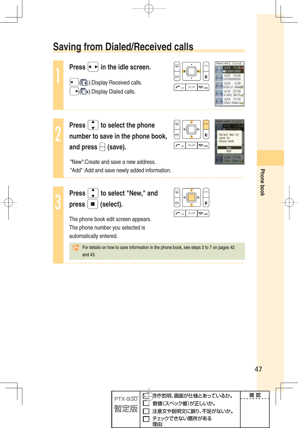 47Phone book Saving from Dialed/Received calls1Press s in the idle screen.l():Display Received calls.r():Display Dialed calls.2Press j to select the phone number to save in the phone book, and press A (save).&quot;New&quot;:Create and save a new address. &quot;Add&quot; :Add and save newly added information. 3Press j to select &quot;New,&quot; and press p (select).The phone book edit screen appears. The phone number you selected is automatically entered.    For details on how to save information in the phone book, see steps 2 to 7 on pages 42 and 43.