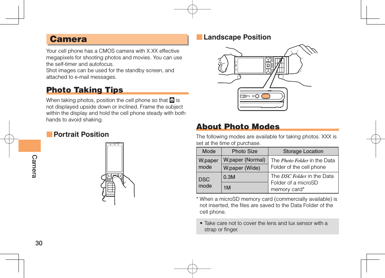 30CameraCameraYour cell phone has a CMOS camera with X.XX effective megapixels for shooting photos and movies. You can use the self-timer and autofocus.Shot images can be used for the standby screen, and attached to e-mail messages.Photo Taking TipsWhen taking photos, position the cell phone so that   is not displayed upside down or inclined. Frame the subject within the display and hold the cell phone steady with both hands to avoid shaking.Portrait Position■Landscape PositionAbout Photo ModesThe following modes are available for taking photos. XXX is set at the time of purchase.Mode Photo Size Storage LocationW.paper modeW.paper (Normal) The Photo Folder in the Data Folder of the cell phoneW.paper (Wide)DSCmode0.3M The DSC Folder in the Data Folder of a microSD memory card*1M*  When a microSD memory card (commercially available) is not inserted, the files are saved to the Data Folder of the cell phone.Take care not to cover the lens and lux sensor with a strap or finger.■•