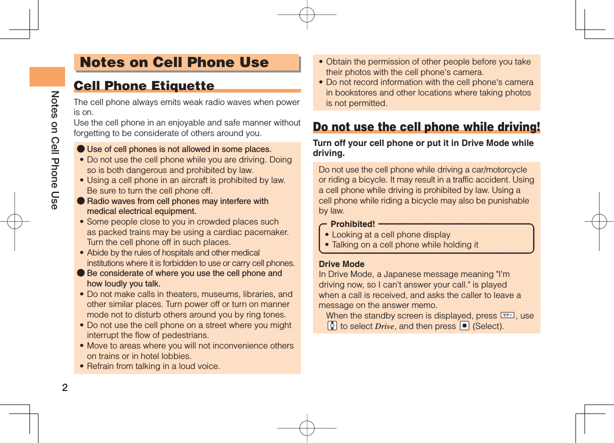 2Notes on Cell Phone UseNotes on Cell Phone UseCell Phone EtiquetteThe cell phone always emits weak radio waves when power is on.Use the cell phone in an enjoyable and safe manner without forgetting to be considerate of others around you.Use of cell phones is not allowed in some places.Do not use the cell phone while you are driving. Doing so is both dangerous and prohibited by law.Using a cell phone in an aircraft is prohibited by law. Be sure to turn the cell phone off.Radio waves from cell phones may interfere with medical electrical equipment.Some people close to you in crowded places such as packed trains may be using a cardiac pacemaker. Turn the cell phone off in such places.Abide by the rules of hospitals and other medical institutions where it is forbidden to use or carry cell phones.Be considerate of where you use the cell phone and how loudly you talk.Do not make calls in theaters, museums, libraries, and other similar places. Turn power off or turn on manner mode not to disturb others around you by ring tones.Do not use the cell phone on a street where you might interrupt the flow of pedestrians.Move to areas where you will not inconvenience others on trains or in hotel lobbies.Refrain from talking in a loud voice.●••●••●••••Obtain the permission of other people before you take their photos with the cell phone&apos;s camera.Do not record information with the cell phone&apos;s camera in bookstores and other locations where taking photos is not permitted.Do not use the cell phone while driving!Turn off your cell phone or put it in Drive Mode while driving.Do not use the cell phone while driving a car/motorcycle or riding a bicycle. It may result in a traffic accident. Using a cell phone while driving is prohibited by law. Using a cell phone while riding a bicycle may also be punishable by law.Prohibited!Looking at a cell phone displayTalking on a cell phone while holding itDrive ModeIn Drive Mode, a Japanese message meaning &quot;I&apos;m driving now, so I can&apos;t answer your call.&quot; is played when a call is received, and asks the caller to leave a message on the answer memo.  When the standby screen is displayed, press hH, use gG to select Drive, and then press {[ (Select).••••