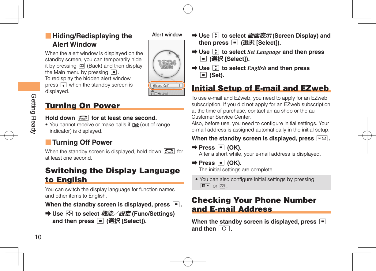 10Getting ReadyHiding/Redisplaying the  Alert WindowWhen the alert window is displayed on the standby screen, you can temporarily hide it by pressing &amp; (Back) and then display the Main menu by pressing c.To redisplay the hidden alert window, press d when the standby screen is displayed. Turning On PowerHold down F for at least one second.You cannot receive or make calls if   (out of range indicator) is displayed.Turning Off PowerWhen the standby screen is displayed, hold down F for at least one second.Switching the Display  Language to EnglishYou can switch the display language for function names and other items to English.When the standby screen is displayed, press c.Use a to select 機能／設定 (Func/Settings) and then press c (選択 [Select]).■•■➡Alert windowAlert window Use j to select 画面表示 (Screen Display) and then press c (選択 [Select]).Use j to select Set Language and then press c (選択 [Select]).Use j to select English and then press c (Set).    Initial Setup of E-mail and EZwebTo use e-mail and EZweb, you need to apply for an EZweb subscription. If you did not apply for an EZweb subscription at the time of purchase, contact an au shop or the au Customer Service Center.Also, before use, you need to configure initial settings. Your e-mail address is assigned automatically in the initial setup.When the standby screen is displayed, press L.Press c (OK).After a short while, your e-mail address is displayed.Press c (OK).The initial settings are complete.You can also configure initial settings by pressing R or %.Checking Your  Phone Number and  E-mail AddressWhen the standby screen is displayed, press c and then 0.➡➡➡➡➡•