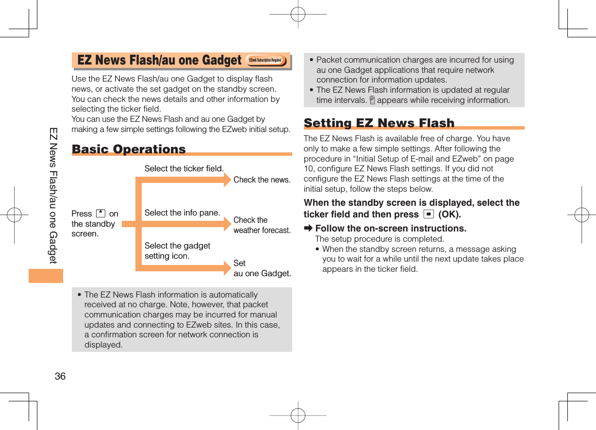 36EZ News Flash/au one Gadget  EZ News Flash/ au one Gadget Use the EZ News Flash/au one Gadget to display flash news, or activate the set gadget on the standby screen. You can check the news details and other information by selecting the ticker field.You can use the EZ News Flash and au one Gadget by making a few simple settings following the EZweb initial setup. Basic OperationsThe EZ News Flash information is automatically received at no charge. Note, however, that packet communication charges may be incurred for manual updates and connecting to EZweb sites. In this case, a confirmation screen for network connection is displayed.•Packet communication charges are incurred for using au one Gadget applications that require network connection for information updates.The EZ News Flash information is updated at regular time intervals.   appears while receiving information. Setting EZ News FlashThe EZ News Flash is available free of charge. You have only to make a few simple settings. After following the procedure in “Initial Setup of E-mail and EZweb” on page 10, configure EZ News Flash settings. If you did not configure the EZ News Flash settings at the time of the initial setup, follow the steps below.When the standby screen is displayed, select the ticker field and then press c (OK).Follow the on-screen instructions.The setup procedure is completed.When the standby screen returns, a message asking you to wait for a while until the next update takes place appears in the ticker field.••➡•EZweb Subscription RequiredEZweb Subscription RequiredCheck the news.Check the weather forecast.Select the ticker field.Select the info pane.Select the gadget setting icon. Set au one Gadget.Press u on the standby screen.Check the news.Check the weather forecast.Select the ticker field.Select the info pane.Select the gadget setting icon. Set au one Gadget.Press u on the standby screen.