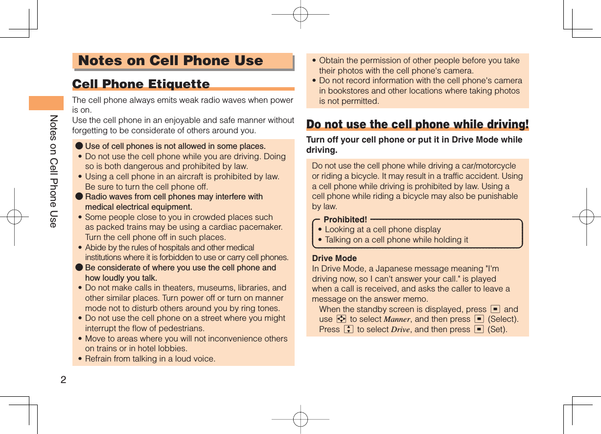 2Notes on Cell Phone UseNotes on Cell Phone Use Cell Phone EtiquetteThe cell phone always emits weak radio waves when power is on.Use the cell phone in an enjoyable and safe manner without forgetting to be considerate of others around you.Use of cell phones is not allowed in some places.Do not use the cell phone while you are driving. Doing so is both dangerous and prohibited by law.Using a cell phone in an aircraft is prohibited by law. Be sure to turn the cell phone off.Radio waves from cell phones may interfere with medical electrical equipment.Some people close to you in crowded places such as packed trains may be using a cardiac pacemaker. Turn the cell phone off in such places.Abide by the rules of hospitals and other medical institutions where it is forbidden to use or carry cell phones.Be considerate of where you use the cell phone and how loudly you talk.Do not make calls in theaters, museums, libraries, and other similar places. Turn power off or turn on manner mode not to disturb others around you by ring tones.Do not use the cell phone on a street where you might interrupt the flow of pedestrians.Move to areas where you will not inconvenience others on trains or in hotel lobbies.Refrain from talking in a loud voice.●••●••●••••Obtain the permission of other people before you take their photos with the cell phone&apos;s camera.Do not record information with the cell phone&apos;s camera in bookstores and other locations where taking photos is not permitted.Do not use the cell phone while driving!Turn off your cell phone or put it in Drive Mode while driving.Do not use the cell phone while driving a car/motorcycle or riding a bicycle. It may result in a traffic accident. Using a cell phone while driving is prohibited by law. Using a cell phone while riding a bicycle may also be punishable by law.Prohibited!Looking at a cell phone displayTalking on a cell phone while holding itDrive ModeIn Drive Mode, a Japanese message meaning &quot;I&apos;m driving now, so I can&apos;t answer your call.&quot; is played when a call is received, and asks the caller to leave a message on the answer memo.  When the standby screen is displayed, press c and use a to select Manner, and then press c (Select).Press j to select Drive, and then press c (Set).••••
