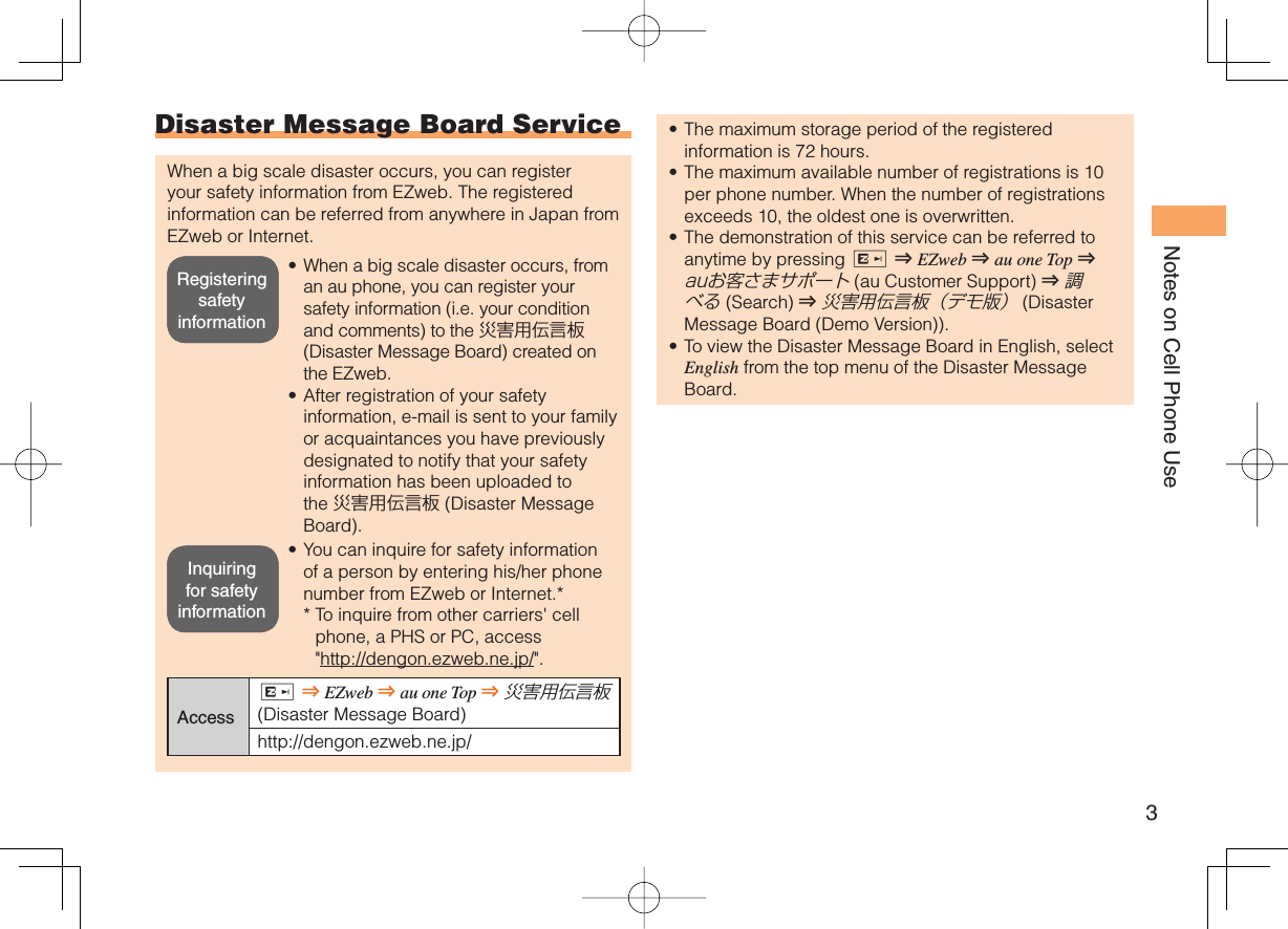 3Notes on Cell Phone Use Disaster Message Board ServiceWhen a big scale disaster occurs, you can register your safety information from EZweb. The registered information can be referred from anywhere in Japan from EZweb or Internet.When a big scale disaster occurs, from an au phone, you can register your safety information (i.e. your condition and comments) to the 災害用伝言板 (Disaster Message Board) created on the EZweb.After registration of your safety information, e-mail is sent to your family or acquaintances you have previously designated to notify that your safety information has been uploaded to the 災害用伝言板 (Disaster Message Board).You can inquire for safety information of a person by entering his/her phone number from EZweb or Internet.**  To inquire from other carriers&apos; cell phone, a PHS or PC, access &quot;http://dengon.ezweb.ne.jp/&quot;.AccessR ⇒ EZweb ⇒ au one Top ⇒ 災害用伝言板 (Disaster Message Board)http://dengon.ezweb.ne.jp/•••The maximum storage period of the registered information is 72 hours.The maximum available number of registrations is 10 per phone number. When the number of registrations exceeds 10, the oldest one is overwritten.The demonstration of this service can be referred to anytime by pressing R ⇒ EZweb ⇒ au one Top ⇒ auお客さまサポート (au Customer Support) ⇒ 調べる (Search ) ⇒ 災害用伝言板（デモ版） (Disaster Message Board (Demo Version)).To view the Disaster Message Board in English, select English from the top menu of the Disaster Message Board.••••Registering safety informationRegistering safety informationInquiring for safety informationInquiring for safety information