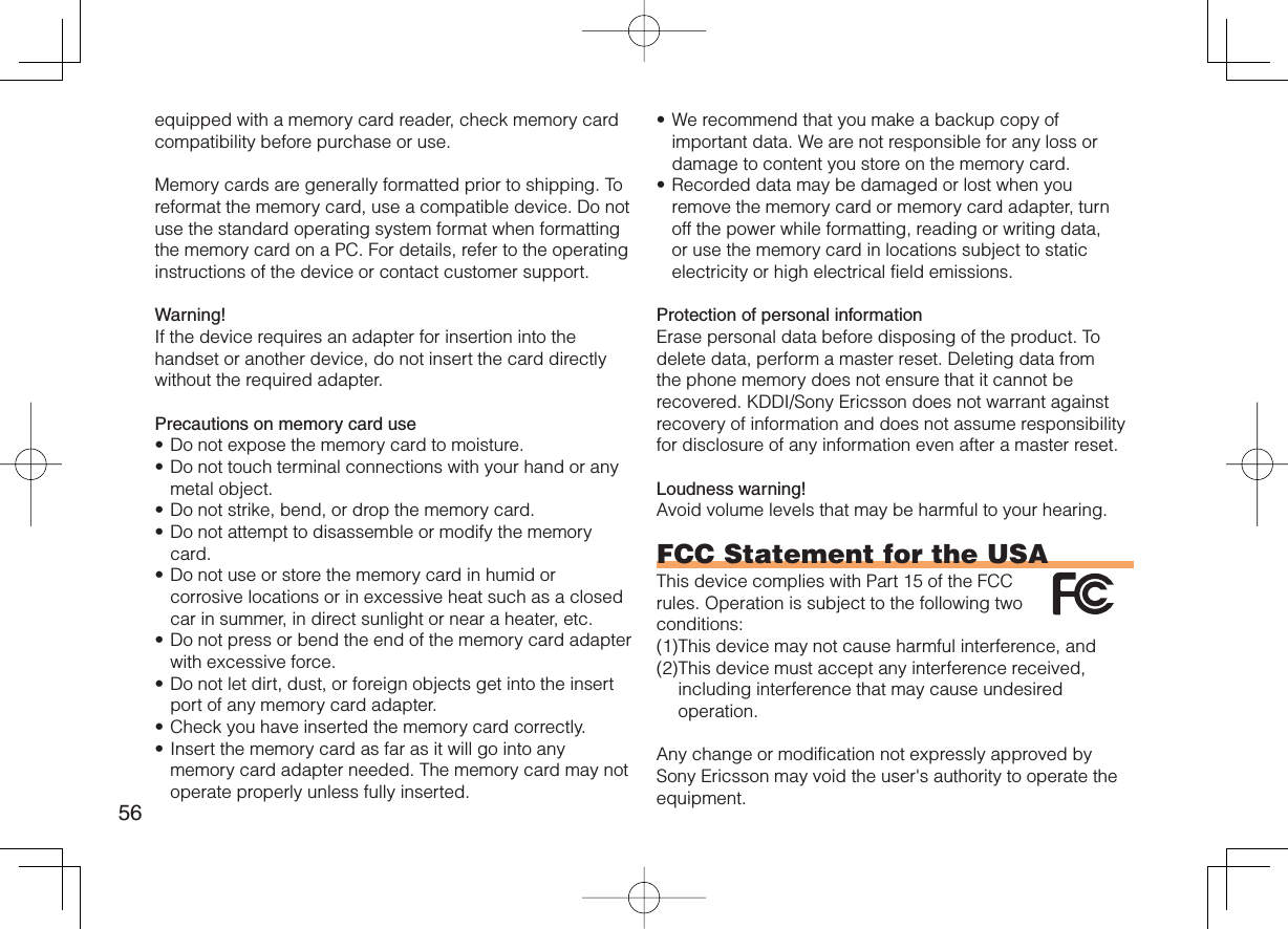 56equipped with a memory card reader, check memory card compatibility before purchase or use.Memory cards are generally formatted prior to shipping. To reformat the memory card, use a compatible device. Do not use the standard operating system format when formatting the memory card on a PC. For details, refer to the operating instructions of the device or contact customer support.Warning!If the device requires an adapter for insertion into the handset or another device, do not insert the card directly without the required adapter. Precautions on memory card useDo not expose the memory card to moisture.Do not touch terminal connections with your hand or any metal object.Do not strike, bend, or drop the memory card.Do not attempt to disassemble or modify the memory card.Do not use or store the memory card in humid or corrosive locations or in excessive heat such as a closed car in summer, in direct sunlight or near a heater, etc.Do not press or bend the end of the memory card adapter with excessive force.Do not let dirt, dust, or foreign objects get into the insert port of any memory card adapter.Check you have inserted the memory card correctly.Insert the memory card as far as it will go into any memory card adapter needed. The memory card may not operate properly unless fully inserted.•••••••••We recommend that you make a backup copy of important data. We are not responsible for any loss or damage to content you store on the memory card.Recorded data may be damaged or lost when you remove the memory card or memory card adapter, turn off the power while formatting, reading or writing data, or use the memory card in locations subject to static electricity or high electrical field emissions.Protection of personal informationErase personal data before disposing of the product. To delete data, perform a master reset. Deleting data from the phone memory does not ensure that it cannot be recovered. KDDI/Sony Ericsson does not warrant against recovery of information and does not assume responsibility for disclosure of any information even after a master reset.Loudness warning!Avoid volume levels that may be harmful to your hearing.FCC Statement for the USAThis device complies with Part 15 of the FCC rules. Operation is subject to the following two conditions:(1) This device may not cause harmful interference, and (2) This device must accept any interference received, including interference that may cause undesired operation.Any change or modification not expressly approved by Sony Ericsson may void the user&apos;s authority to operate the equipment.••