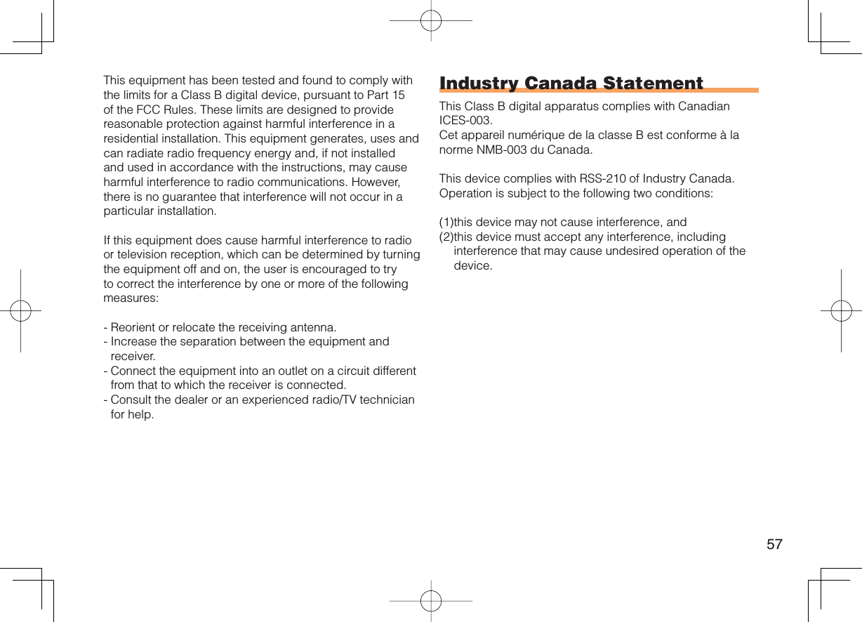 57This equipment has been tested and found to comply with the limits for a Class B digital device, pursuant to Part 15 of the FCC Rules. These limits are designed to provide reasonable protection against harmful interference in a residential installation. This equipment generates, uses and can radiate radio frequency energy and, if not installed and used in accordance with the instructions, may cause harmful interference to radio communications. However, there is no guarantee that interference will not occur in a particular installation.If this equipment does cause harmful interference to radio or television reception, which can be determined by turning the equipment off and on, the user is encouraged to try to correct the interference by one or more of the following measures:-  Reorient or relocate the receiving antenna.-  Increase the separation between the equipment and receiver.-  Connect the equipment into an outlet on a circuit different from that to which the receiver is connected.-  Consult the dealer or an experienced radio/TV technician for help.Industry Canada StatementThis Class B digital apparatus complies with Canadian ICES-003.Cet appareil numérique de la classe B est conforme à la norme NMB-003 du Canada.This device complies with RSS-210 of Industry Canada.Operation is subject to the following two conditions:(1) this device may not cause interference, and(2) this device must accept any interference, including interference that may cause undesired operation of the device.