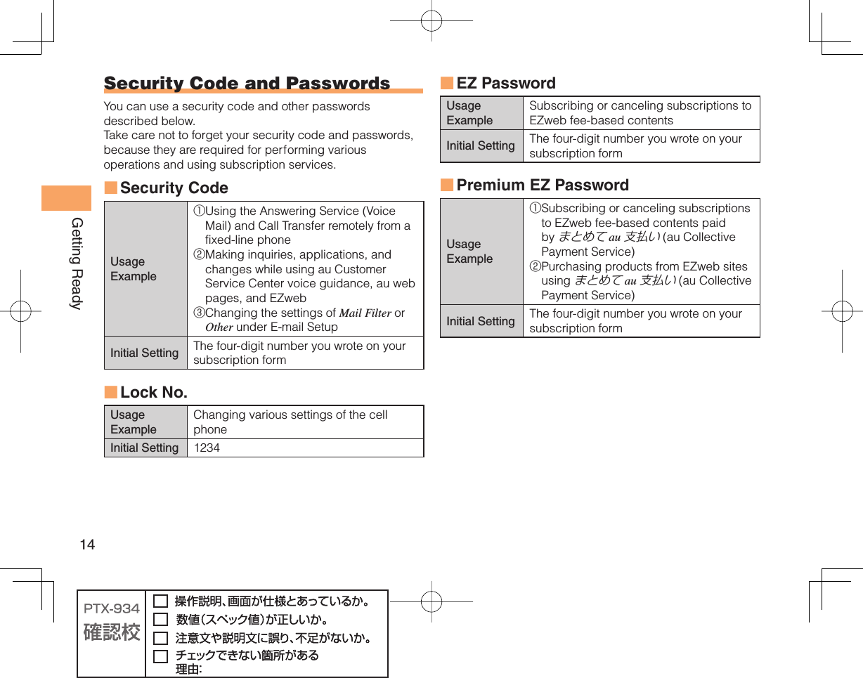 14Getting Ready EZ PasswordUsage ExampleSubscribing or canceling subscriptions to EZweb fee-based contentsInitial Setting The four-digit number you wrote on your subscription form Premium EZ PasswordUsage Example① Subscribing or canceling subscriptions to EZweb fee-based contents paid by まとめて au 支払い (au Collective Payment Service)② Purchasing products from EZweb sites using まとめて au 支払い (au Collective Payment Service)Initial Setting The four-digit number you wrote on your subscription form■■ Security Code and  PasswordsYou can use a security code and other passwords described below.Take care not to forget your security code and passwords, because they are required for performing various operations and using subscription services.Security Code Usage Example① Using the Answering Service (Voice Mail) and Call Transfer remotely from a fixed-line phone② Making inquiries, applications, and changes while using au Customer Service Center voice guidance, au web pages, and EZweb③ Changing the settings of Mail Filter or Other under E-mail SetupInitial Setting The four-digit number you wrote on your subscription form Lock No.Usage ExampleChanging various settings of the cell phoneInitial Setting 1234■■