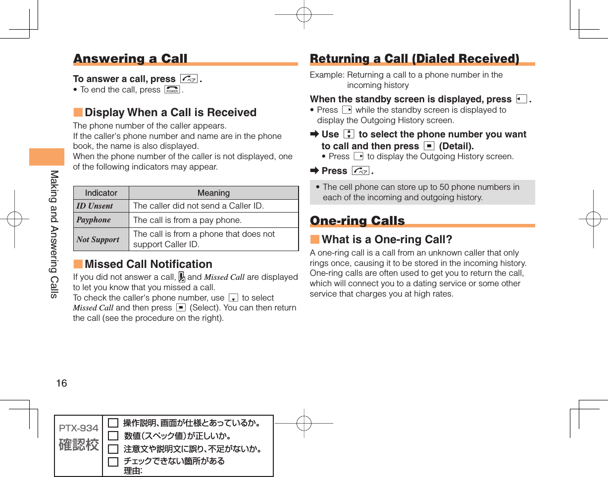 16Making and Answering Calls Answering a CallTo answer a call, press N.To end the call, press F.Display When a Call is Received The phone number of the caller appears. If the caller&apos;s phone number and name are in the phone book, the name is also displayed.When the phone number of the caller is not displayed, one of the following indicators may appear.Indicator MeaningID Unsent The caller did not send a Caller ID.Payphone The call is from a pay phone. Not Support The call is from a phone that does not support Caller ID.Missed Call NotificationIf you did not answer a call,   and Missed Call are displayed to let you know that you missed a call.To check the caller&apos;s phone number, use d to select Missed Call and then press c (Select). You can then return the call (see the procedure on the right).•■■ Returning a Call ( Dialed Received)Example:  Returning a call to a phone number in the incoming historyWhen the standby screen is displayed, press l.Press r while the standby screen is displayed to display the Outgoing History screen. Use j to select the phone number you want to call and then press c (Detail).Press r to display the Outgoing History screen.Press N.The cell phone can store up to 50 phone numbers in each of the incoming and outgoing history. One-ring CallsWhat is a One-ring Call?A one-ring call is a call from an unknown caller that only rings once, causing it to be stored in the incoming history. One-ring calls are often used to get you to return the call, which will connect you to a dating service or some other service that charges you at high rates.•➡•➡•■