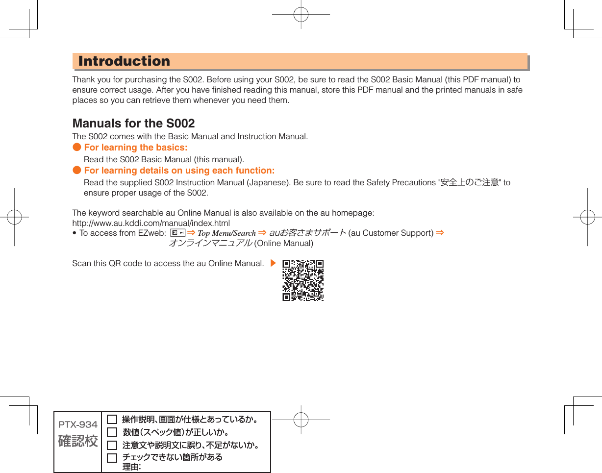 IntroductionThank you for purchasing the S002. Before using your S002, be sure to read the S002 Basic Manual (this PDF manual) to ensure correct usage. After you have finished reading this manual, store this PDF manual and the printed manuals in safe places so you can retrieve them whenever you need them.Manuals for the S002The S002 comes with the Basic Manual and Instruction Manual.● For learning the basics:Read the S002 Basic Manual (this manual).● For learning details on using each function:Read the supplied S002 Instruction Manual (Japanese). Be sure to read the Safety Precautions &quot;安全上のご注意&quot; to ensure proper usage of the S002.The keyword searchable au Online Manual is also available on the au homepage:http://www.au.kddi.com/manual/index.htmlTo access from EZweb:  R⇒ Top Menu/Search ⇒ auお客さまサポート (au Customer Support) ⇒ オンラインマニュアル (Online Manual)Scan this QR code to access the au Online Manual.  ▶ •