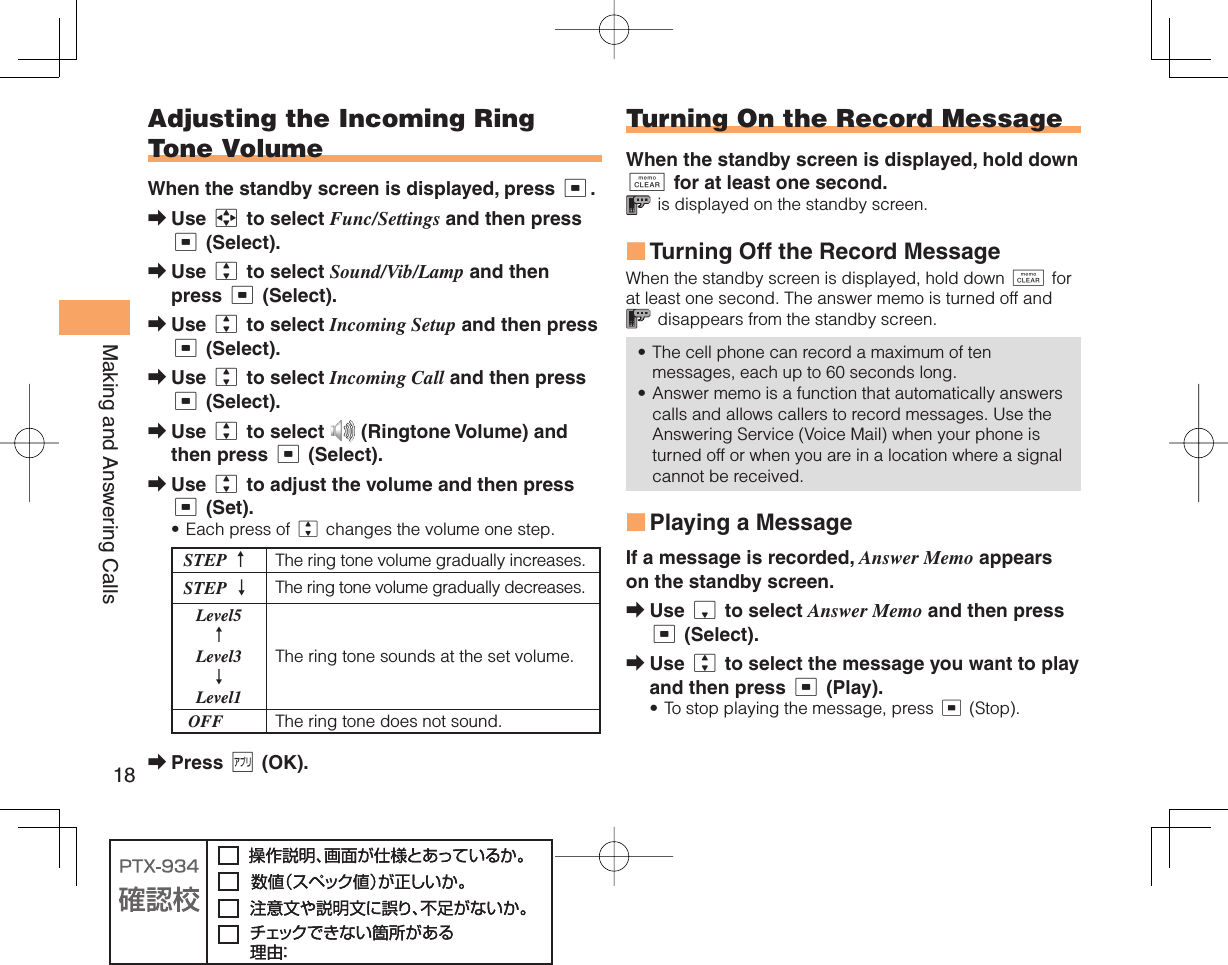 18Making and Answering Calls Adjusting the Incoming Ring Tone VolumeWhen the standby screen is displayed, press c.Use a to select Func/Settings and then press c (Select).Use j to select Sound/Vib/Lamp and then press c (Select).Use j to select Incoming Setup and then press c (Select).Use j to select Incoming Call and then press c (Select).Use j to select   (Ringtone Volume) and then press c (Select).Use j to adjust the volume and then press c (Set).Each press of j changes the volume one step.STEP ↑The ring tone volume gradually increases.STEP ↓ The ring tone volume gradually decreases. Level5 ↑ Level3 ↓ Level1The ring tone sounds at the set volume. OFF The ring tone does not sound.Press % (OK).➡➡➡➡➡➡•➡ Turning On the  Record MessageWhen the standby screen is displayed, hold down C for at least one second. is displayed on the standby screen. Turning Off the Record MessageWhen the standby screen is displayed, hold down C for at least one second. The answer memo is turned off and  disappears from the standby screen.The cell phone can record a maximum of ten messages, each up to 60 seconds long.Answer memo is a function that automatically answers calls and allows callers to record messages. Use the Answering Service (Voice Mail) when your phone is turned off or when you are in a location where a signal cannot be received.  Playing a MessageIf a message is recorded, Answer Memo appears on the standby screen.Use d to select Answer Memo and then press c (Select).Use j to select the message you want to play and then press c (Play).To stop playing the message, press c (Stop).■••■➡➡•