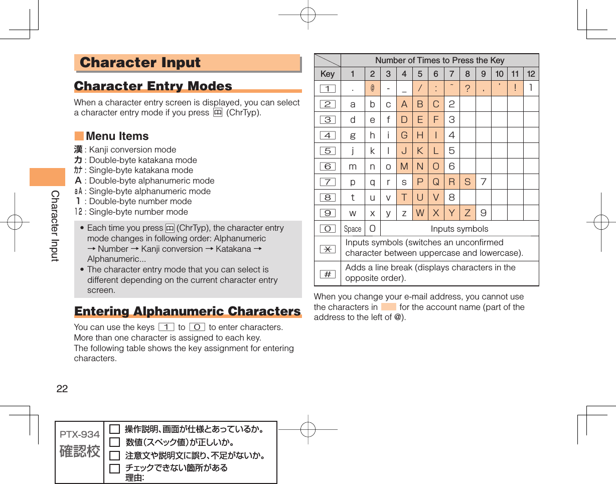 22Character Input Character Input Character Entry ModesWhen a character entry screen is displayed, you can select a character entry mode if you press &amp; (ChrTyp).Menu Items漢 : Kanji conversion modeカ : Double-byte katakana modeカナ : Single-byte katakana modeＡ : Double-byte alphanumeric modeａＡ : Single-byte alphanumeric mode１ : Double-byte number mode１２ : Single-byte number modeEach time you press   (ChrTyp), the character entry mode changes in following order: Alphanumeric → Number → Kanji conversion → Katakana →Alphanumeric...The character entry mode that you can select is different depending on the current character entry screen.Entering Alphanumeric CharactersYou can use the keys 1 to 0 to enter characters. More than one character is assigned to each key. The following table shows the key assignment for entering characters.■••Number of Times to Press the KeyKey 1 2 3 4 5 6 7 8 9 10 11 121.@-_/: ~?,’!12abcABC23defDEF34g hiGHI45j k l JKL56mnoMNO67p qrsPQRS78tuvTUV89w x y zWXYZ90Space0Inputs symbols*Inputs symbols (switches an unconfirmed character between uppercase and lowercase).#Adds a line break (displays characters in the opposite order). When you change your e-mail address, you cannot use the characters in ■ for the account name (part of the address to the left of @).