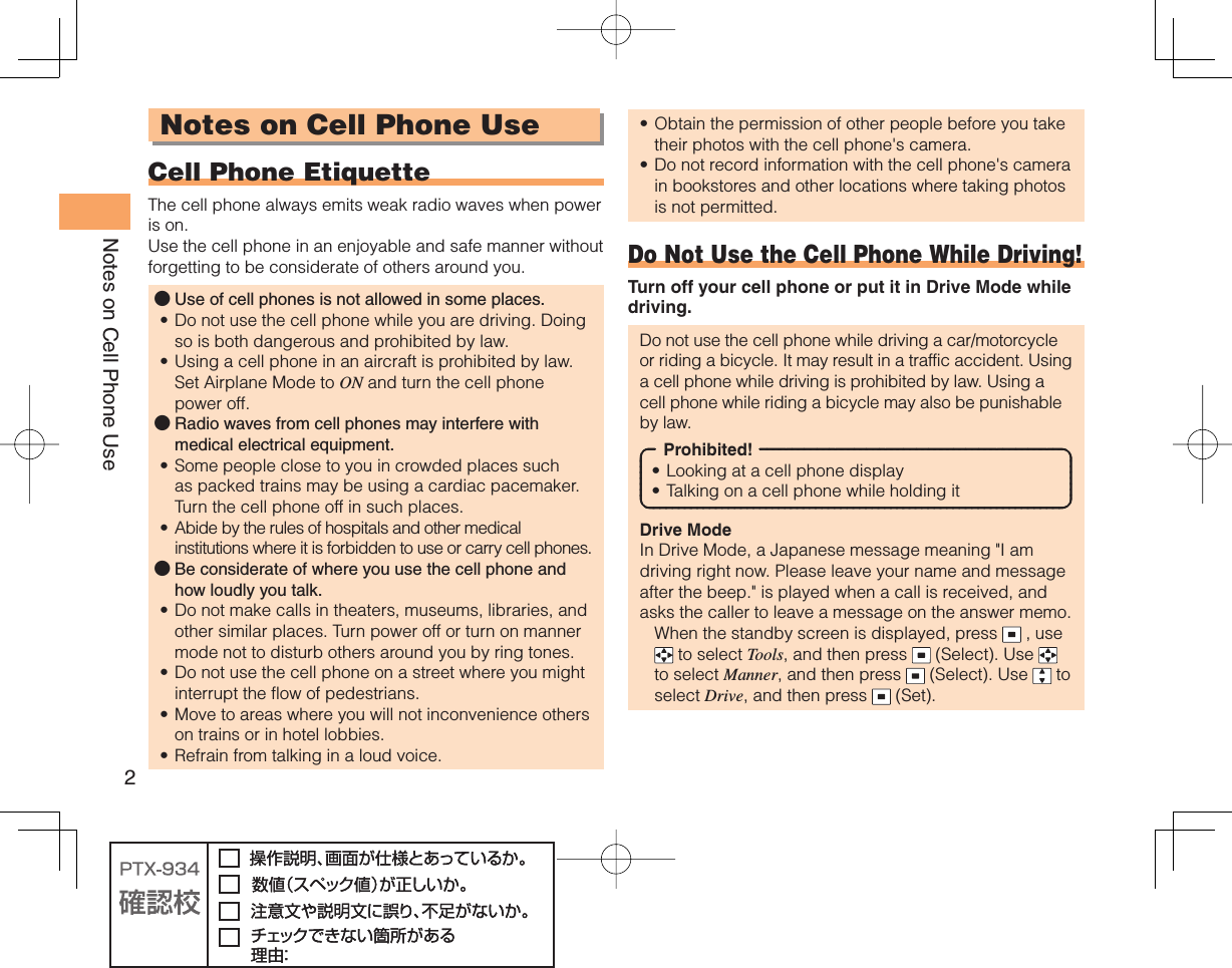 2Notes on Cell Phone UseNotes on Cell Phone Use Cell Phone EtiquetteThe cell phone always emits weak radio waves when power is on.Use the cell phone in an enjoyable and safe manner without forgetting to be considerate of others around you.Use of cell phones is not allowed in some places.Do not use the cell phone while you are driving. Doing so is both dangerous and prohibited by law.Using a cell phone in an aircraft is prohibited by law. Set Airplane Mode to ON and turn the cell phone power off.Radio waves from cell phones may interfere with medical electrical equipment.Some people close to you in crowded places such as packed trains may be using a cardiac pacemaker. Turn the cell phone off in such places.Abide by the rules of hospitals and other medical institutions where it is forbidden to use or carry cell phones.Be considerate of where you use the cell phone and how loudly you talk.Do not make calls in theaters, museums, libraries, and other similar places. Turn power off or turn on manner mode not to disturb others around you by ring tones.Do not use the cell phone on a street where you might interrupt the flow of pedestrians.Move to areas where you will not inconvenience others on trains or in hotel lobbies.Refrain from talking in a loud voice.●••●••●••••Obtain the permission of other people before you take their photos with the cell phone&apos;s camera.Do not record information with the cell phone&apos;s camera in bookstores and other locations where taking photos is not permitted.Do Not Use the Cell Phone While Driving!Turn off your cell phone or put it in Drive Mode while driving.Do not use the cell phone while driving a car/motorcycle or riding a bicycle. It may result in a traffic accident. Using a cell phone while driving is prohibited by law. Using a cell phone while riding a bicycle may also be punishable by law.Prohibited!Looking at a cell phone displayTalking on a cell phone while holding itDrive ModeIn Drive Mode, a Japanese message meaning &quot;I am driving right now. Please leave your name and message after the beep.&quot; is played when a call is received, and asks the caller to leave a message on the answer memo.  When the standby screen is displayed, press   , use  to select Tools, and then press   (Select). Use   to select Manner, and then press   (Select). Use   to select Drive, and then press   (Set).••••